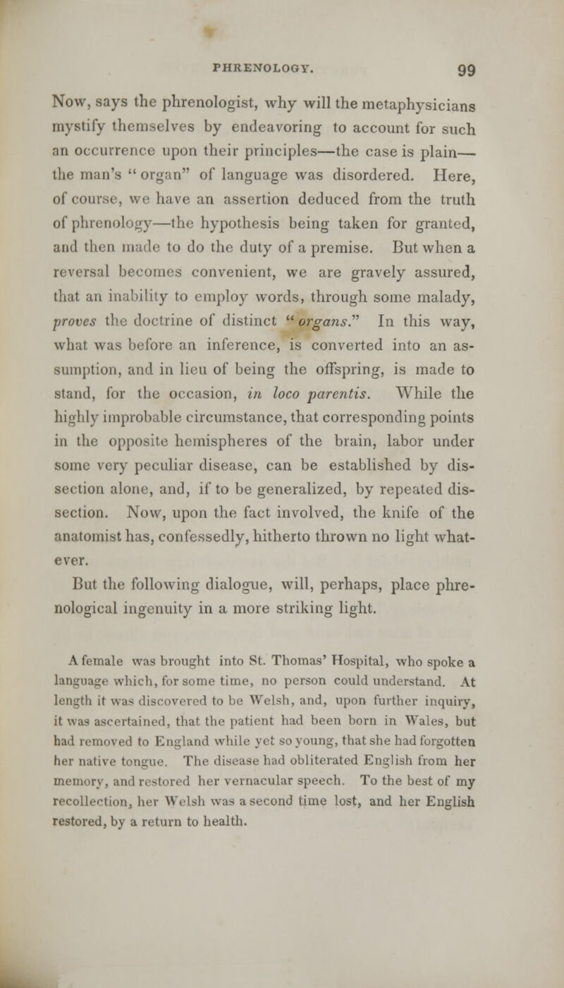 Now, says the phrenologist, why will the metaphysicians mystify themselves by endeavoring to account for such an occurrence upon their principles—the case is plain— the man's  organ of language was disordered. Here, of course, we have an assertion deduced from the truth of phrenology—the hypothesis being taken for granted, and then made to do the duty of a premise. But when a reversal becomes convenient, we are gravely assured, that an inability to employ words, through some malady, proves the doctrine of distinct  organs. In this way, what was before an inference, is converted into an as- sumption, and in lieu of being the offspring, is made to stand, for the occasion, in loco parentis. While the highly improbable circumstance, that corresponding points in the opposite hemispheres of the brain, labor under some very peculiar disease, can be established by dis- section alone, and, if to be generalized, by repeated dis- section. Now, upon the fact involved, the knife of the anatomist has, confessedly, hitherto thrown no light what- ever. But the following dialogue, will, perhaps, place phre- nological ingenuity in a more striking light. A female was brought into St. Thomas' Hospital, who spoke a language which, for some time, no person could understand. At length it was discovered to be Welsh, and, upon further inquiry, it was ascertained, that the patient had been born in Wales, but had removed to England while yet so young, that she had forgotten her native tongue. The disease had obliterated English from her memory, and restored her vernacular speech. To the best of my recollection, her Welsh was a second time lost, and her English restored, by a return to health.