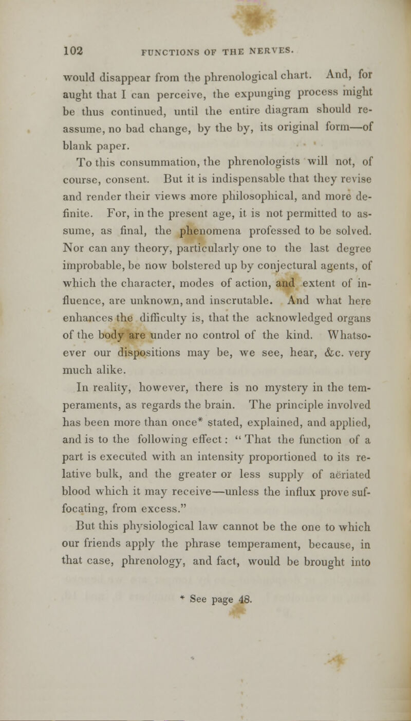 would disappear from the phrenological chart. And, for aught that I can perceive, the expunging process might be thus continued, until the entire diagram should re- assume, no bad change, by the by, its original form—of blank paper. To this consummation, the phrenologists will not, of course, consent. But it is indispensable that they revise and render their views more philosophical, and more de- finite. For, in the present age, it is not permitted to as- sume, as final, the phenomena professed to be solved. Nor can any theory, particularly one to the last degree improbable, be now bolstered up by conjectural agents, of which the character, modes of action, and extent of in- fluence, are unknown, and inscrutable. And what here enhances the difficulty is, that the acknowledged organs of the body are under no control of the kind. Whatso- ever our dispositions may be, we see, hear, &c. very much alike. In reality, however, there is no mystery in the tem- peraments, as regards the brain. The principle involved has been more than once* stated, explained, and applied, and is to the following effect:  That the function of a part is executed with an intensity proportioned to its re- lative bulk, and the greater or less supply of aeriated blood which it may receive—unless the influx prove suf- focating, from excess. But this physiological law cannot be the one to which our friends apply the phrase temperament, because, in that case, phrenology, and fact, would be brought into * See page 48.