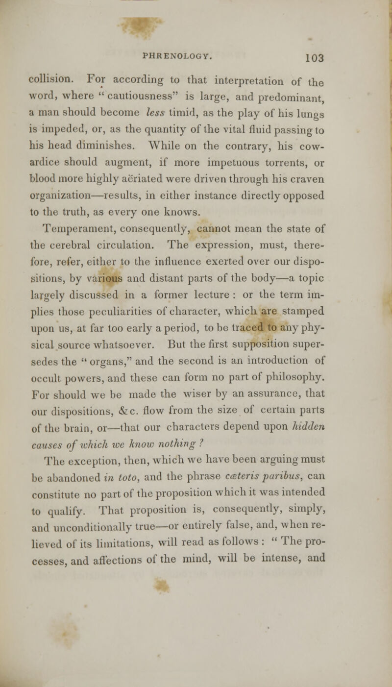 collision. For according to that interpretation of the word, where  cautiousness is large, and predominant a man should become less timid, as the play of his lungs is impeded, or, as the quantity of the vital fluid passing to his head diminishes. While on the contrary, his cow- ardice should augment, if more impetuous torrents, or blood more highly aeriated were driven through his craven organization—results, in either instance directly opposed to the truth, as every one knows. Temperament, consequently, cannot mean the state of the cerebral circulation. The expression, must, there- fore, refer, either to the influence exerted over our dispo- sitions, by various and distant parts of the body—a topic largely discussed in a former lecture : or the term im- plies those peculiarities of character, which are stamped upon us, at far too early a period, to be traced to any phy- sical source whatsoever. But the first supposition super- sedes the  organs, and the second is an introduction of occult powers, and these can form no part of philosophy. For should we be made the wiser by an assurance, that our dispositions, &c. flow from the size of certain parts of the brain, or—that our characters depend upon hidden causes of which we know nothing ? The exception, then, which we have been arguing must be abandoned in toto, and the phrase ceteris paribus, can constitute no part of the proposition which it was intended to qualify. That proposition is, consequently, simply, and unconditionally true—or entirely false, and, when re- lieved of its limitations, will read as follows :  The pro- cesses, and affections of the mind, will be intense, and