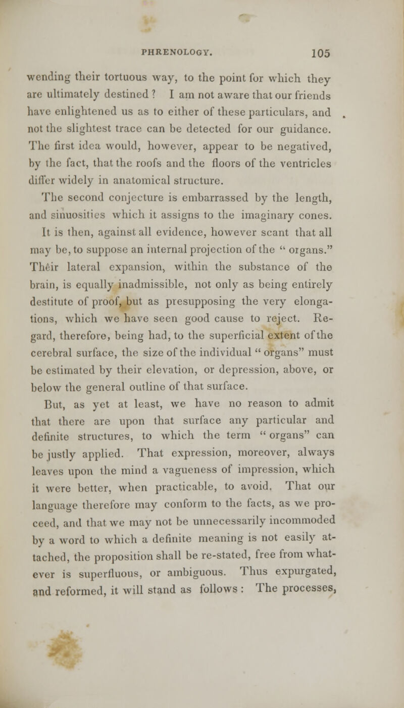 wending their tortuous way, to the point for which they are ultimately destined ? I am not aware that our friends have enlightened us as to either of these particulars, and not the slightest trace can be detected for our guidance. The first idea would, however, appear to be negatived, by the fact, that the roofs and the floors of the ventricles differ widely in anatomical structure. The second conjecture is embarrassed by the length, and sinuosities which it assigns to the imaginary cones. It is then, against all evidence, however scant that all may be, to suppose an internal projection of the  organs. Their lateral expansion, within the substance of the brain, is equally inadmissible, not only as being entirely destitute of proof, but as presupposing the very elonga- tions, which we have seen good cause to reject. Re- gard, therefore, being had, to the superficial extent of the cerebral surface, the size of the individual  organs must be estimated by their elevation, or depression, above, or below the general outline of that surface. But, as yet at least, we have no reason to admit that there are upon that surface any particular and definite structures, to which the term  organs can be justly applied. That expression, moreover, always leaves upon the mind a vagueness of impression, which it were better, when practicable, to avoid. That our language therefore may conform to the facts, as we pro- ceed, and that, we may not be unnecessarily incommoded by a word to which a definite meaning is not easily at- tached, the proposition shall be re-stated, free from what- ever is superfluous, or ambiguous. Thus expurgated, and reformed, it will stand as follows : The processes,