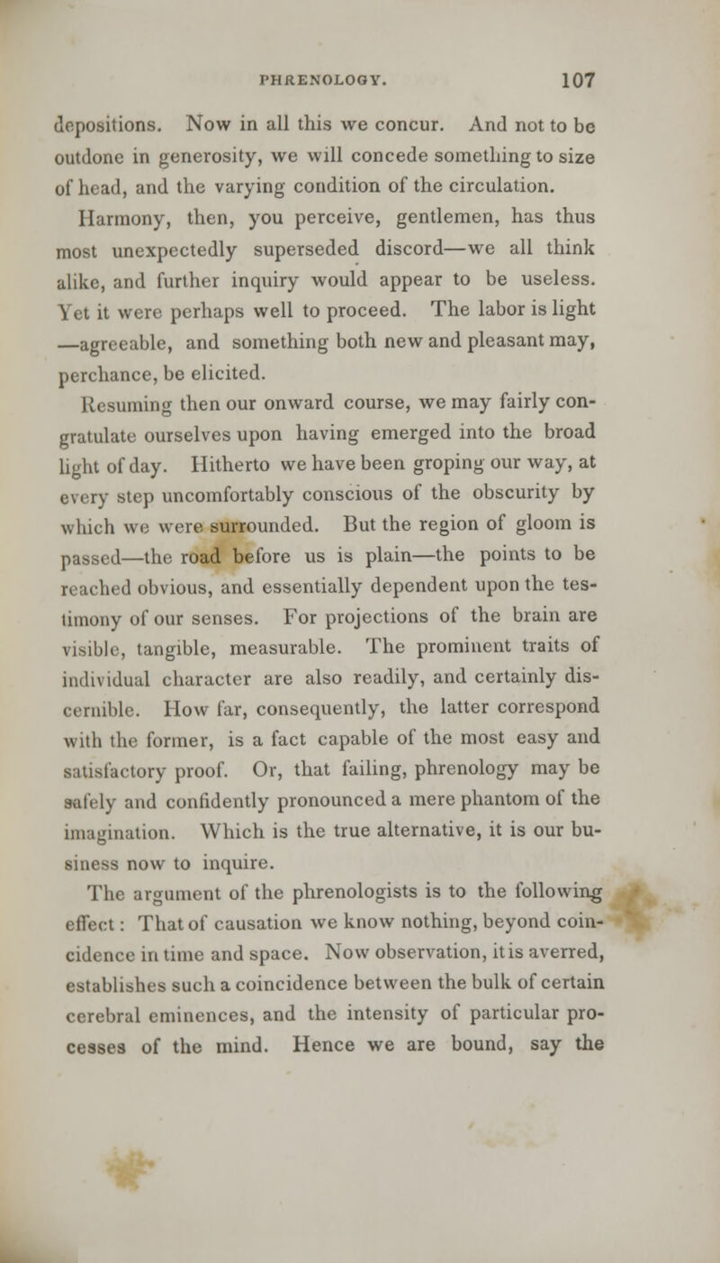 depositions. Now in all this we concur. And not to be outdone in generosity, we will concede something to size of head, and the varying condition of the circulation. Harmony, then, you perceive, gentlemen, has thus most unexpectedly superseded discord—we all think alike, and further inquiry would appear to be useless. Yet it were perhaps well to proceed. The labor is light —agreeable, and something both new and pleasant may, perchance, be elicited. Resuming then our onward course, we may fairly con- gratulate ourselves upon having emerged into the broad light of day. Hitherto we have been groping our way, at every step uncomfortably conscious of the obscurity by which we were surrounded. But the region of gloom is passed—the road before us is plain—the points to be reached obvious, and essentially dependent upon the tes- timony of our senses. For projections of the brain are visible, tangible, measurable. The prominent traits of individual character are also readily, and certainly dis- cernible. How far, consequently, the latter correspond with the former, is a fact capable of the most easy and satisfactory proof. Or, that failing, phrenology may be aafely and confidently pronounced a mere phantom of the imagination. Which is the true alternative, it is our bu- siness now to inquire. The argument of the phrenologists is to the following effect: That of causation we know nothing, beyond coin- cidence in time and space. Now observation, it is averred, establishes such a coincidence between the bulk of certain cerebral eminences, and the intensity of particular pro- cesses of the mind. Hence we are bound, say the