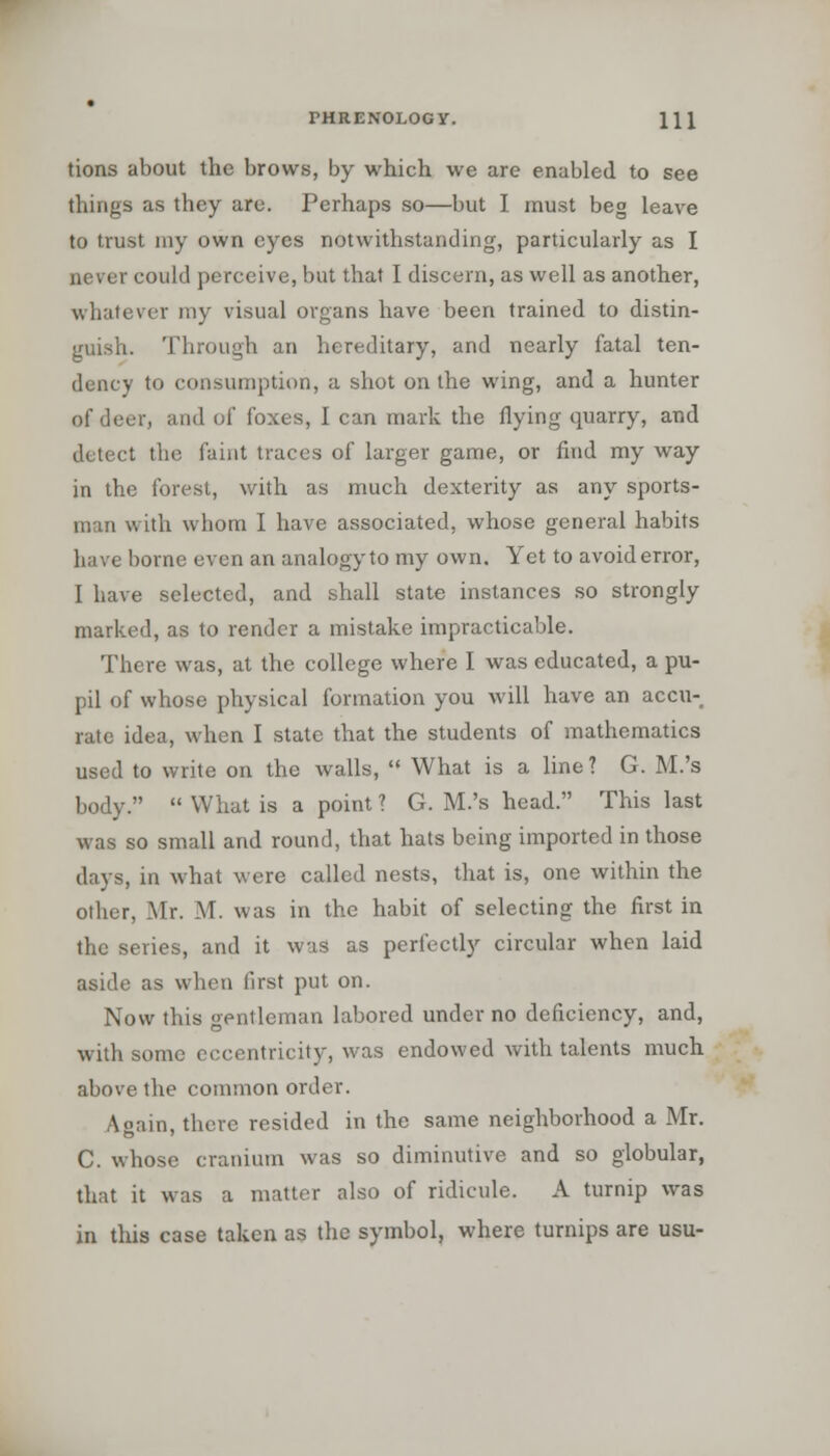 tions about the brows, by which we are enabled to see things as they are. Perhaps so—but I must beg leave to trust my own eyes notwithstanding, particularly as I never could perceive, but that I discern, as well as another, whatever my visual organs have been trained to distin- guish. Through an hereditary, and nearly fatal ten- dency to consumption, a shot on the wing, and a hunter of deer, and of foxes, I can mark the flying quarry, and detect the faint traces of larger game, or find my way in the forest, with as much dexterity as any sports- man with whom I have associated, whose general habits have borne even an analogy to my own. Yet to avoid error, I have selected, and shall state instances so strongly marked, as to render a mistake impracticable. There was, at the college where I was educated, a pu- pil of whose physical formation you will have an accu-# rale idea, when I state that the students of mathematics used to write on the walls,  What is a line? G. M.'s body.  What is a point ? G. M.'s head. This last was so small and round, that hats being imported in those days, in what were called nests, that is, one within the other, Mr. M. was in the habit of selecting the first in the series, and it was as perfectly circular when laid aside as when first put on. Now this gentleman labored under no deficiency, and, with some eccentricity, was endowed with talents much above the common order. Again, there resided in the same neighborhood a Mr. C. whose cranium was so diminutive and so globular, that it was a matter also of ridicule. A turnip was in this case taken as the symbol, where turnips are usu-