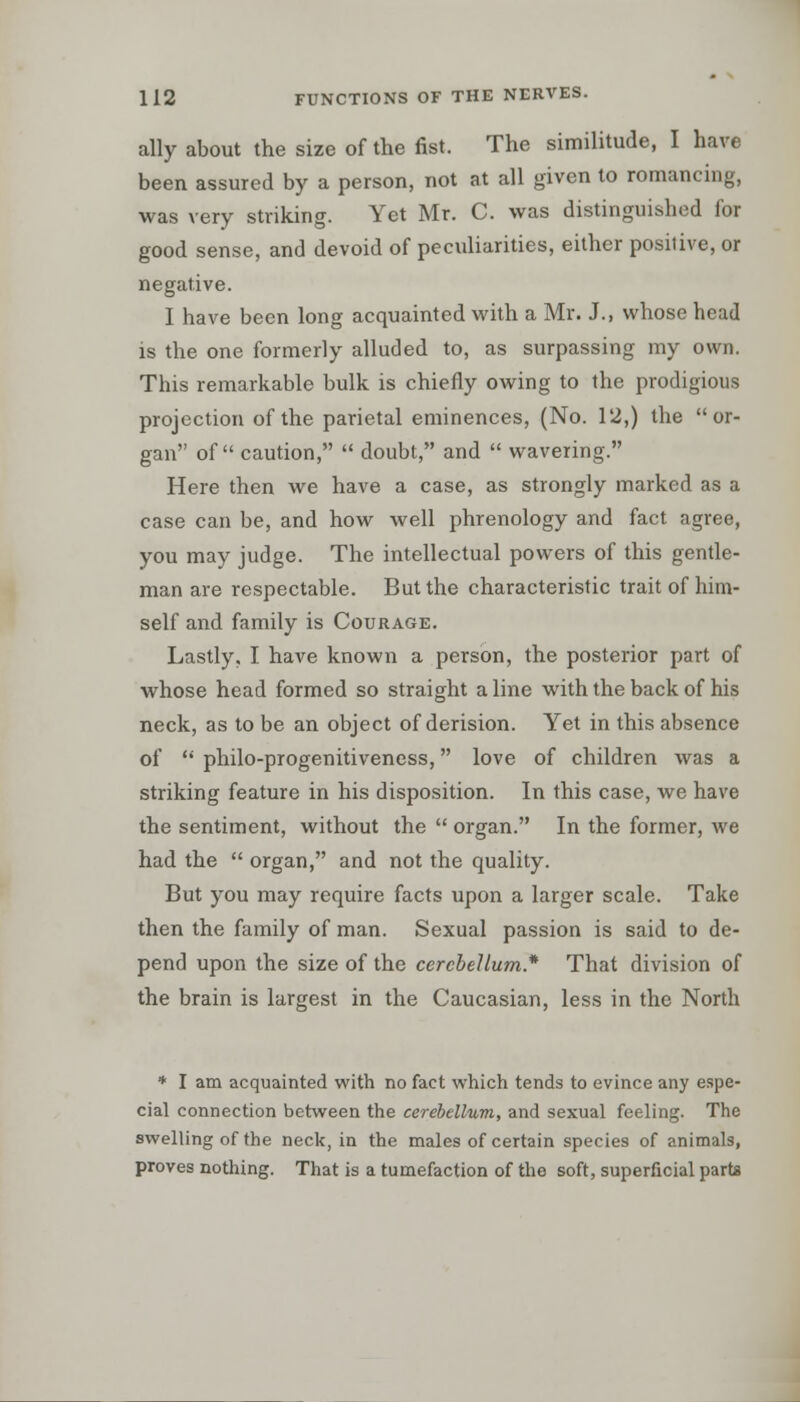 ally about the size of the fist. The similitude, I have been assured by a person, not at all given to romancing, was very striking. Yet Mr. C. was distinguished for good sense, and devoid of peculiarities, either positive, or negative. I have been long acquainted with a Mr. J., whose head is the one formerly alluded to, as surpassing my own. This remarkable bulk is chiefly owing to the prodigious projection of the parietal eminences, (No. 12,) the or- gan of caution,  doubt, and  wavering. Here then we have a case, as strongly marked as a case can be, and how well phrenology and fact agree, you may judge. The intellectual powers of this gentle- man are respectable. But the characteristic trait of him- self and family is Courage. Lastly, I have known a person, the posterior part of whose head formed so straight a line with the back of his neck, as to be an object of derision. Yet in this absence of  philo-progenitiveness, love of children was a striking feature in his disposition. In this case, we have the sentiment, without the  organ. In the former, we had the  organ, and not the quality. But you may require facts upon a larger scale. Take then the family of man. Sexual passion is said to de- pend upon the size of the cerebellum* That division of the brain is largest in the Caucasian, less in the North * I am acquainted with no fact which tends to evince any espe- cial connection between the cerebellum, and sexual feeling. The swelling of the neck, in the males of certain species of animals, proves nothing. That is a tumefaction of the soft, superficial parte