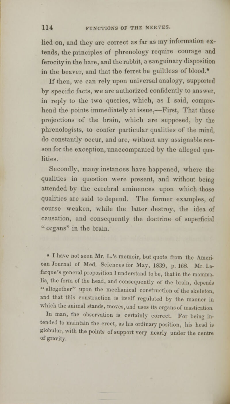 lied on, and they are correct as far as my information ex- tends, the principles of phrenology require courage and ferocity in the hare, and the rabbit, a sanguinary disposition in the beaver, and that the ferret be guiltless of blood.* If then, we can rely upon universal analogy, supported by specific facts, we are authorized confidently to answer, in reply to the two queries, which, as I said, compre- hend the points immediately at issue,—First, That those projections of the brain, which arc supposed, by the phrenologists, to confer particular qualities of the mind, do constantly occur, and are, without any assignable rea- son for the exception, unaccompanied by the alleged qua- lities. Secondly, many instances have happened, where the qualities in question were present, and without being attended by the cerebral eminences upon which those qualities are said to depend. The former examples, of course weaken, while the latter destroy, the idea of causation, and consequently the doctrine of superficial  organs in the brain. * I have not seen Mr. L.'s memoir, but quote from the Ameri- can Journal of Med. Sciences for May, 1839, p. 168. Mr. La- farque's general proposition I understand to be, that in the mamma- lia, the form of the head, and consequently of the brain, depends altogether upon the mechanical construction of the skeleton, and that this construction is itself regulated by the manner in which the animal stands, moves, and uses its organs of mastication. In man, the observation is certainly correct. For being in- tended to maintain the erect, as his ordinary position, his head is globular, with the points of support very nearly under the centre of gravity.