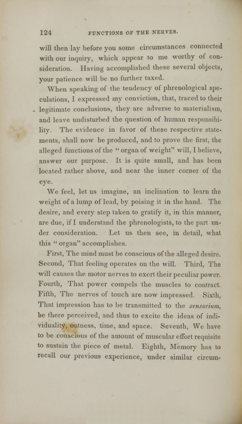 will then lay before you some circumstances connected with our inquiry, which appear to me worthy of con- sideration. Having accomplished these several objects, your patience will be no further taxed. When speaking of the tendency of phrenological spe- culations, I expressed my conviction, that, traced to their legitimate conclusions, they are adverse to materialism, and leave undisturbed the question of human responsibi- lity. The evidence in favor of these respective state- ments, shall now be produced, and to prove the first, the alleged functions of the  organ of weight'' will, I believe, answer our purpose. It is quite small, and has been located rather above, and near the inner corner of the eye. We feel, let us imagine, an inclination to learn the weight of a lump of lead, by poising it in the hand. The desire, and every step taken to gratify it, in this manner, are due, if I understand the phrenologists, to the part un- der consideration. Let us then see, in detail, what this  organ accomplishes. First, The mind must be conscious of the alleged desire. Second, That feeling operates on the will. Third, The will causes the motor nerves to exert their peculiar power. Fourth, That power compels the muscles to contract. Fifth, The nerves of touch are now impressed. Sixth, That impression has to be transmitted to the sensorium, be there perceived, and thus to excite the ideas of indi- viduality, outness, time, and space. Seventh, We have to be conscious of the amount of muscular effort requisite to sustain the piece of metal. Eighth, Memory has to recall our previous experience, under similar circum-