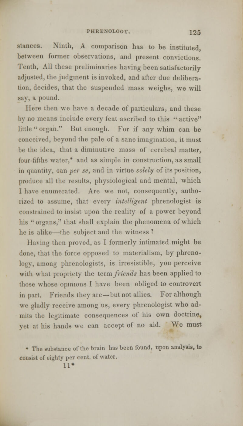 stances. Ninth, A comparison has to be instituted between former observations, and present convictions. Tenth, All these preliminaries having been satisfactorily adjusted, the judgment is invoked, and after due delibera- tion, decides, that the suspended mass weighs, we will say,a pound. Here then we have a decade of particulars, and these by no means include every feat ascribed to this  active little  organ. But enough. For if any whim can be conceived, beyond the pale of a sane imagination, it must be the idea, that a diminutive mass of cerebral matter, four-fifths water,* and as simple in construction, as small in quantity, can -per se, and in virtue solely of its position, produce all the results, physiological and mental, which I have enumerated. Are we not, consequently, autho- rized to assume, that every intelligent phrenologist is constrained to insist upon the reality of a power beyond his  organs, that shall explain the phenomena of which he is alike—the subject and the witness ? Having then proved, as I formerly intimated might be done, that the force opposed to materialism, by phreno- logy, among phrenologists, is irresistible, you perceive with what propriety the term friends has been applied to those whose opinions I have been obliged to controvert in part. Friends they are—but not allies. For although we gladly receive among us, every phrenologist who ad- mits the legitimate consequences of his own doctrine, yet at his hands we can accept of no aid. We must • The substance of the brain has been found, upon analysis, to consist of eighty per cent, of water. 11*