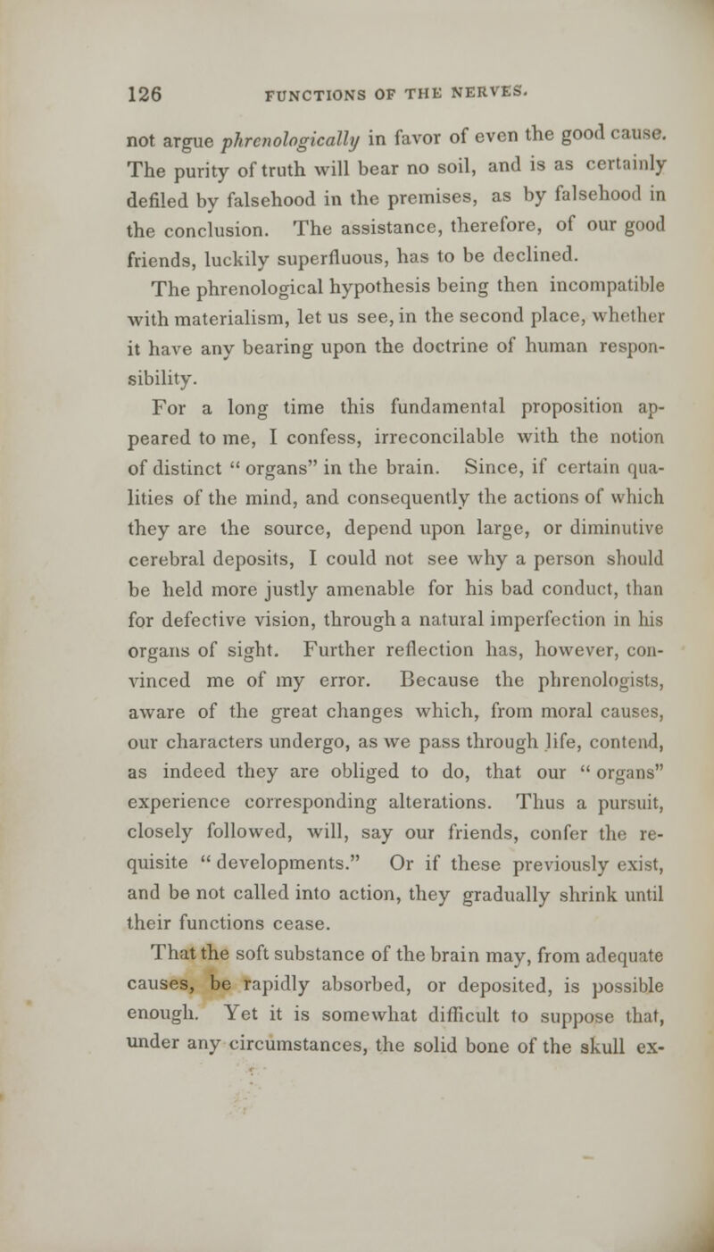 not argue phrcnologically in favor of even the good cause. The purity of truth will bear no soil, and is as certainly defiled by falsehood in the premises, as by falsehood in the conclusion. The assistance, therefore, of our good friends, luckily superfluous, has to be declined. The phrenological hypothesis being then incompatible with materialism, let us see, in the second place, whether it have any bearing upon the doctrine of human respon- sibility. For a long time this fundamental proposition ap- peared to me, I confess, irreconcilable with the notion of distinct  organs in the brain. Since, if certain qua- lities of the mind, and consequently the actions of which they are the source, depend upon large, or diminutive cerebral deposits, I could not see why a person should be held more justly amenable for his bad conduct, than for defective vision, through a natural imperfection in his organs of sight. Further reflection has, however, con- vinced me of my error. Because the phrenologists, aware of the great changes which, from moral causes, our characters undergo, as we pass through life, contend, as indeed they are obliged to do, that our  organs experience corresponding alterations. Thus a pursuit, closely followed, will, say our friends, confer the re- quisite  developments. Or if these previously exist, and be not called into action, they gradually shrink until their functions cease. That the soft substance of the brain may, from adequate causes, be rapidly absorbed, or deposited, is possible enough. Yet it is somewhat difficult to suppose that, under any circumstances, the solid bone of the skull ex-