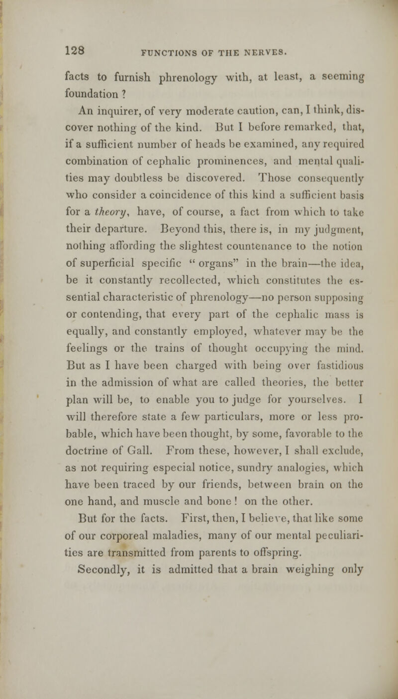 facts to furnish phrenology with, at least, a seeming foundation ? An inquirer, of very moderate caution, can, I think, dis- cover nothing of the kind. But I before remarked, that, if a sufficient number of heads be examined, any required combination of cephalic prominences, and mental quali- ties may doubtless be discovered. Those consequently who consider a coincidence of this kind a sufficient basis for a theory, have, of course, a fact from which to take their departure. Beyond this, there is, in my judgment, nothing affording the slightest countenance to the notion of superficial specific organs in the brain—the idea, be it constantly recollected, which constitutes the es- sential characteristic of phrenology—no person supposing or contending, that every part of the cephalic mass is equally, and constantly employed, whatever may be the feelings or the trains of thought occupying the mind. But as I have been charged with being over fastidious in the admission of what are called theories, the bettei plan will be, to enable you to judge for yourselves. I will therefore state a few particulars, more or less pro- bable, which have been thought, by some, favorable to the doctrine of Gall. From these, however, I shall exclude, as not requiring especial notice, sundry analogies, which have been traced by our friends, between brain on the one hand, and muscle and bone ! on the other. But for the facts. First, then, I believe, that like some of our corporeal maladies, many of our mental peculiari- ties are transmitted from parents to offspring. Secondly, it is admitted that a brain weighing only