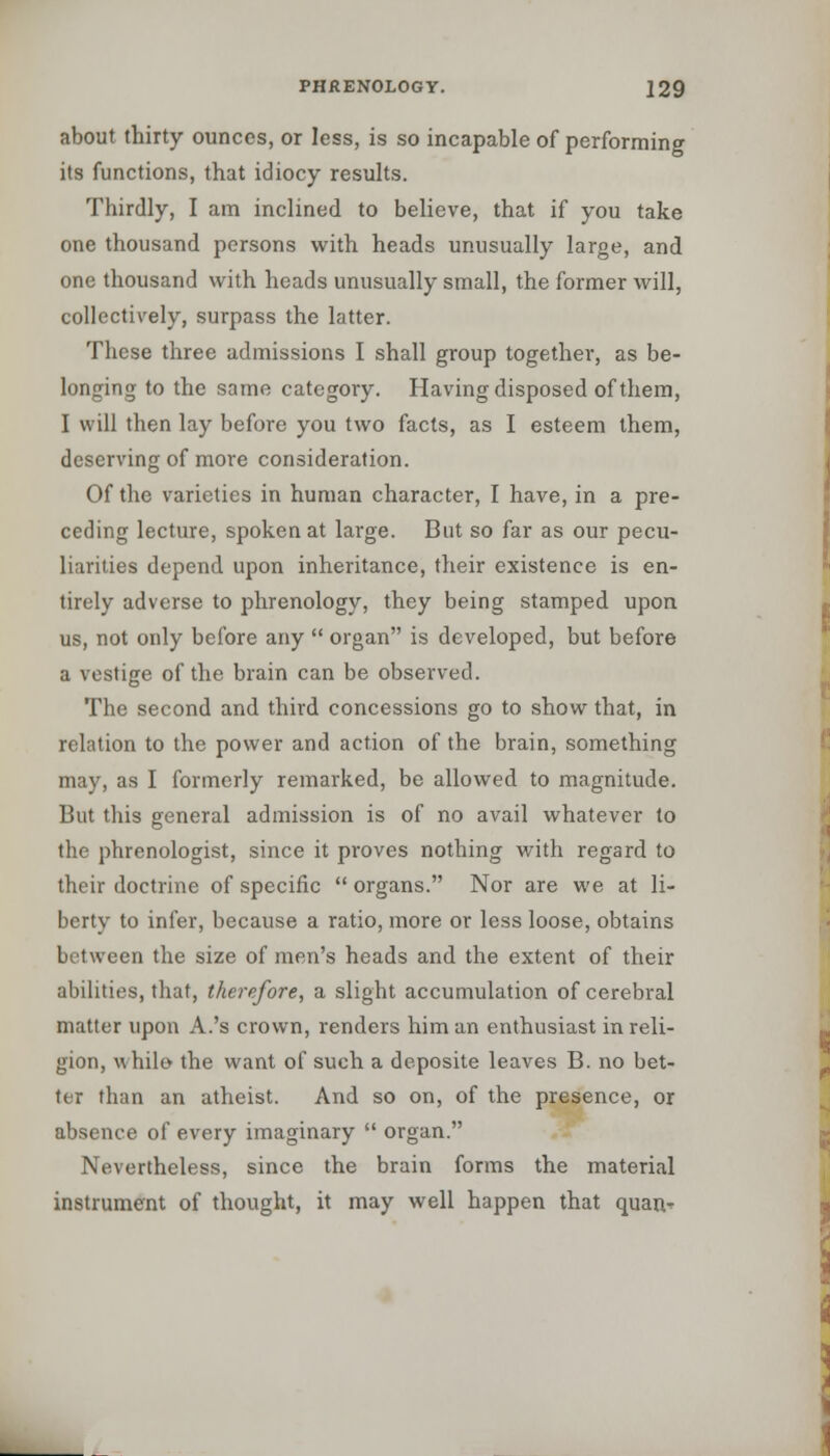 about thirty ounces, or less, is so incapable of performing its functions, that idiocy results. Thirdly, I am inclined to believe, that if you take one thousand persons with heads unusually large, and one thousand with heads unusually small, the former will, collectively, surpass the latter. These three admissions I shall group together, as be- longing to the same category. Having disposed of them, I will then lay before you two facts, as I esteem them, deserving of more consideration. Of the varieties in human character, I have, in a pre- ceding lecture, spoken at large. But so far as our pecu- liarities depend upon inheritance, their existence is en- tirely adverse to phrenology, they being stamped upon us, not only before any  organ is developed, but before a vestige of the brain can be observed. The second and third concessions go to show that, in relation to the power and action of the brain, something may, as I formerly remarked, be allowed to magnitude. But this general admission is of no avail whatever to the phrenologist, since it proves nothing with regard to their doctrine of specific  organs. Nor are we at li- berty to infer, because a ratio, more or less loose, obtains between the size of men's heads and the extent of their abilities, that, therefore, a slight accumulation of cerebral matter upon A.'s crown, renders him an enthusiast in reli- gion, while- the want of such a deposite leaves B. no bet- ter than an atheist. And so on, of the presence, or absence of every imaginary  organ. Nevertheless, since the brain forms the material instrument of thought, it may well happen that quar>