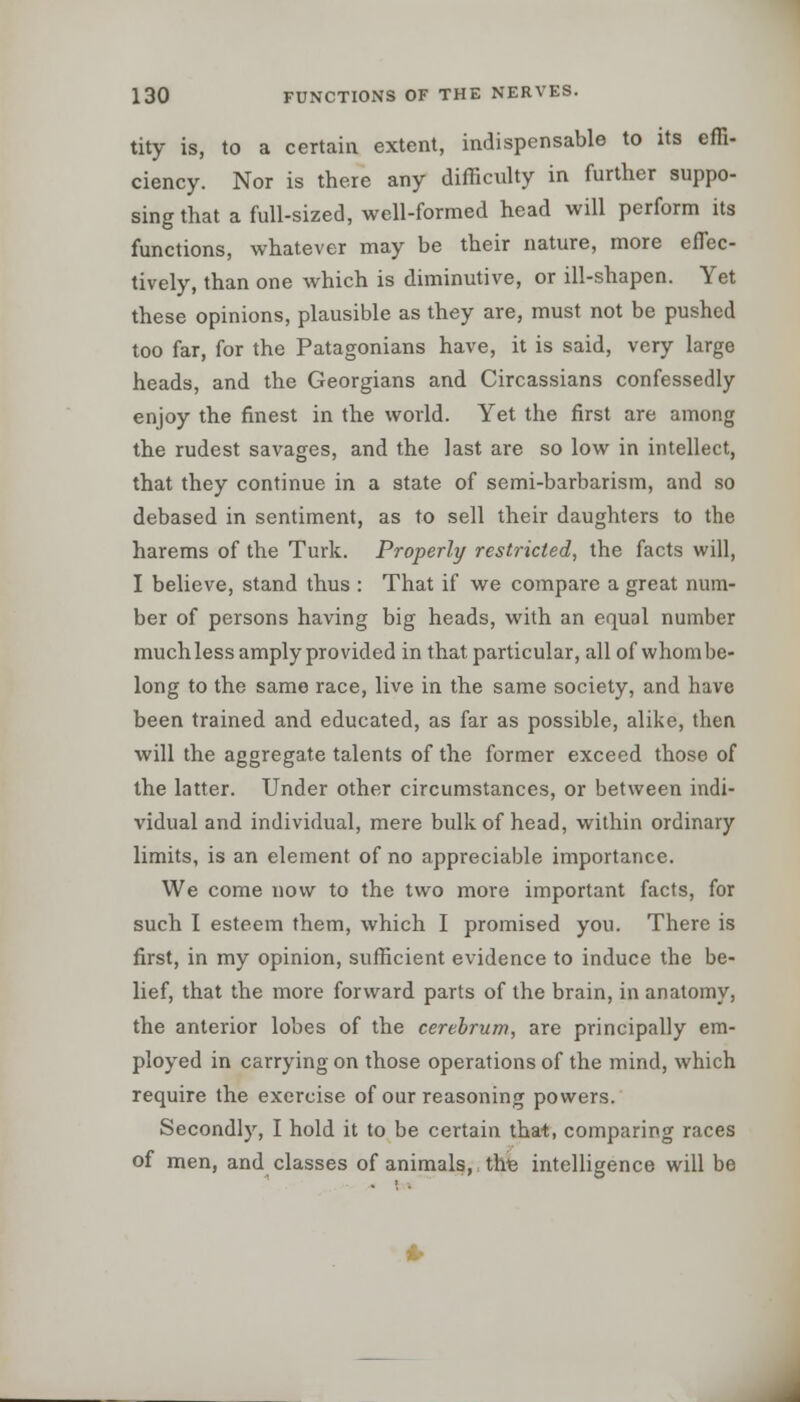 tity is, to a certain extent, indispensable to its effi- ciency. Nor is there any difficulty in further suppo- sing that a full-sized, well-formed head will perform its functions, whatever may be their nature, more effec- tively, than one which is diminutive, or ill-shapen. Yet these opinions, plausible as they are, must not be pushed too far, for the Patagonians have, it is said, very large heads, and the Georgians and Circassians confessedly enjoy the finest in the world. Yet the first are among the rudest savages, and the last are so low in intellect, that they continue in a state of semi-barbarism, and so debased in sentiment, as to sell their daughters to the harems of the Turk. Properly restricted, the facts will, I believe, stand thus : That if we compare a great num- ber of persons having big heads, with an equal number much less amply provided in that particular, all of whom be- long to the same race, live in the same society, and have been trained and educated, as far as possible, alike, then will the aggregate talents of the former exceed those of the latter. Under other circumstances, or between indi- vidual and individual, mere bulk of head, within ordinary limits, is an element of no appreciable importance. We come now to the two more important facts, for such I esteem them, which I promised you. There is first, in my opinion, sufficient evidence to induce the be- lief, that the more forward parts of the brain, in anatomy, the anterior lobes of the cerebrum, are principally em- ployed in carrying on those operations of the mind, which require the exercise of our reasoning powers. Secondly, I hold it to be certain that, comparing races of men, and classes of animals, tire intelligence will be