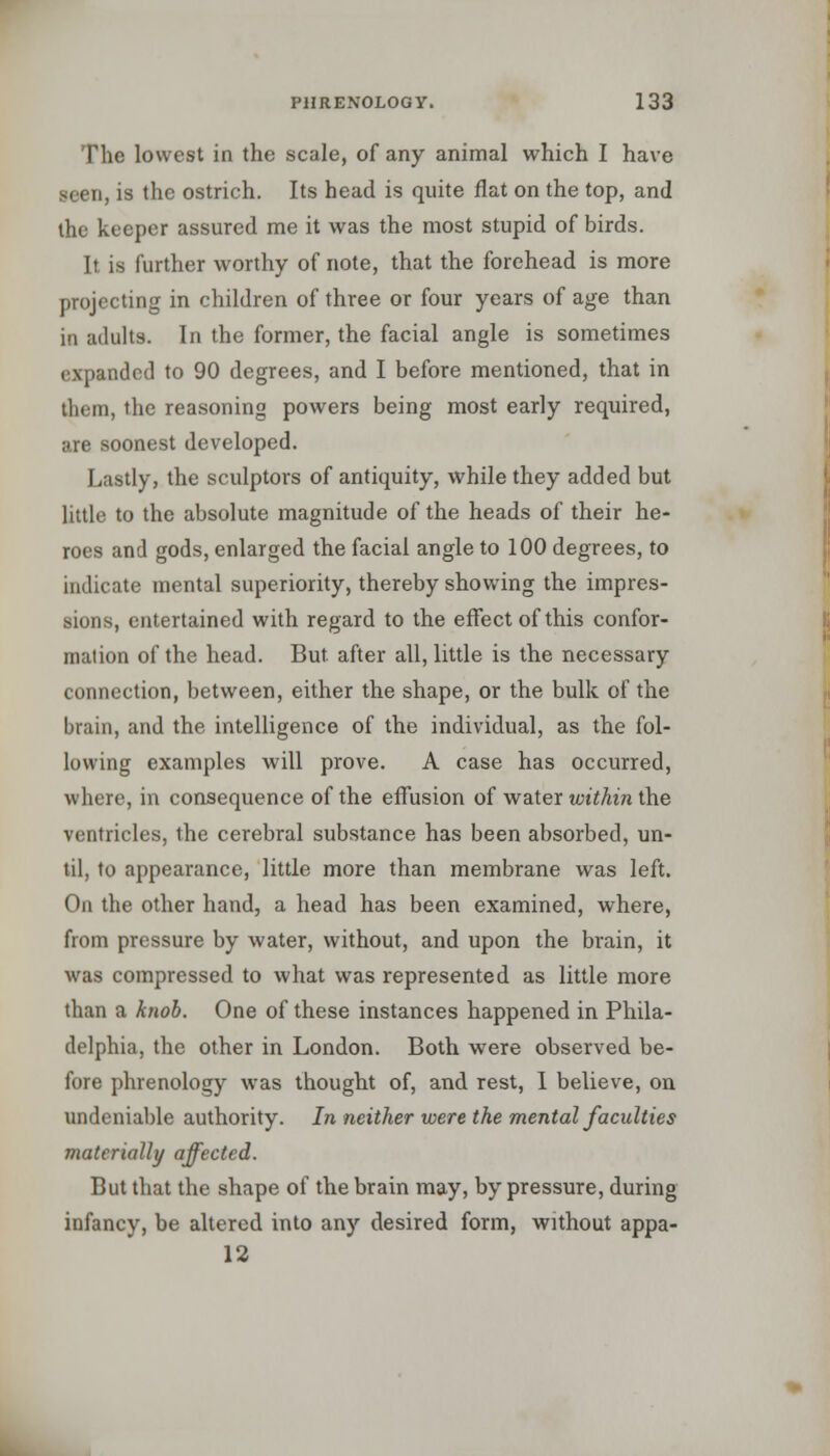 The lowest in the scale, of any animal which I have seen, is the ostrich. Its head is quite flat on the top, and the keeper assured me it was the most stupid of birds. It. is further worthy of note, that the forehead is more projecting in children of three or four years of age than in adults. In the former, the facial angle is sometimes expanded to 90 degrees, and I before mentioned, that in them, the reasoning powers being most early required, are soonest developed. Lastly, the sculptors of antiquity, while they added but little to the absolute magnitude of the heads of their he- roes and gods, enlarged the facial angle to 100 degrees, to indicate mental superiority, thereby showing the impres- sions, entertained with regard to the effect of this confor- mation of the head. But after all, little is the necessary connection, between, either the shape, or the bulk of the brain, and the intelligence of the individual, as the fol- lowing examples will prove. A case has occurred, where, in consequence of the effusion of water within the ventricles, the cerebral substance has been absorbed, un- til, to appearance, little more than membrane was left. On the other hand, a head has been examined, where, from pressure by water, without, and upon the brain, it was compressed to what was represented as little more than a knob. One of these instances happened in Phila- delphia, the other in London. Both were observed be- fore phrenology was thought of, and rest, I believe, on undeniable authority. In neither were the mental faculties materially affected. But that the shape of the brain may, by pressure, during infancy, be altered into any desired form, without appa- 12