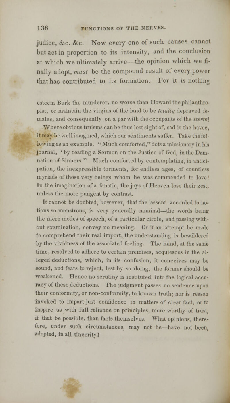 judice, &c. &c. Now every one of such causes cannot but act in proportion to its intensity, and the conclusion at which we ultimately arrive—the opinion which we fi- nally adopt, must be the compound result of every power that has contributed to its formation. For it is nothing esteem Burk the murderer, no worse than Howard the philanthro- pist, or maintain the virgins of the land to be totally depraved fe- males, and consequently on a par with the occupants of the stews'? Where obvious truisms can be thus lost sight of, sad is the havoc, it may be well imagined, which our sentiments suffer. Take the fol- lowing as an example.  Much comforted, dots a missionary in his journal,  by reading a Sermon on the Justice of God, in the Dam- nation of Sinners. Much comforted by contemplating, in antici- pation, the inexpressible torments, for endless ages, of countless myriads of those very beings whom he was commanded to love! In the imagination of a fanatic, the joys of Heaven lose their zest, unless the more pungent by contrast. It cannot be doubted, however, that the assent accorded to no- tions so monstrous, is very generally nominal—the words being the mere modes of speech, of a particular circle, and passing with- out examination, convey no meaning. Or if an attempt be made to comprehend their real import, the understanding is bewildered by the vividness of the associated feeling. The mind, at the same time, resolved to adhere to certain premises, acquiesces in the al- leged deductions, which, in its confusion, it conceives may be sound, and fears to reject, lest by so doing, the former should be weakened. Hence no scrutiny is instituted into the logical accu- racy of these deductions. The judgment passes no sentence upon their conformity, or non-conformity, to known truth; nor is reason invoked to impart just confidence in matters of clear fact, or to inspire us with full reliance on principles, more worthy of trust, if that be possible, than facts themselves. What opinions, there- fore, under such circumstances, may not be—have not been, adopted, in all sincerity'* •