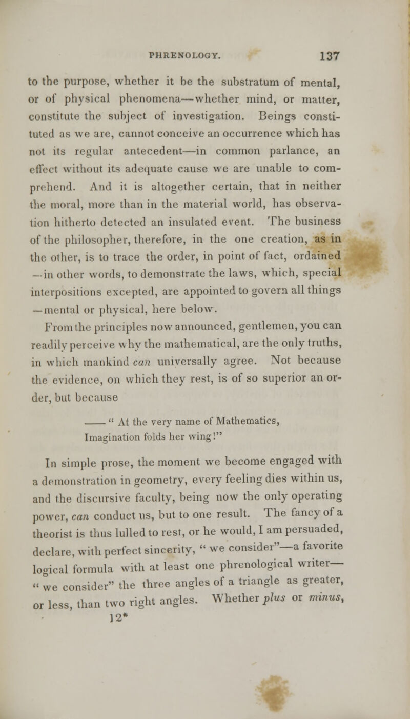 to the purpose, whether it be the substratum of mental, or of physical phenomena—whether mind, or matter, constitute the subject of investigation. Beings consti- tuted as we are, cannot conceive an occurrence which has not its regular antecedent—in common parlance, an effect without its adequate cause we are unable to com- prehend. And it is altogether certain, that in neither the moral, more than in the material world, has observa- tion hitherto detected an insulated event. The business of the philosopher, therefore, in the one creation, as in the other, is to trace the order, in point of fact, ordained — in other words, to demonstrate the laws, which, special interpositions excepted, are appointed to govern all things — mental or physical, here below. From the principles now announced, gentlemen, you can readily perceive why the mathematical, are the only truths, in which mankind can universally agree. Not because the evidence, on which they rest, is of so superior an or- der, but because  At the very name of Mathematics, Imagination folds her wing! In simple prose, the moment we become engaged with a demonstration in geometry, every feeling dies within us, and the discursive faculty, being now the only operating power, can conduct us, but to one result. The fancy of a theorist is thus lulled to rest, or he would, I am persuaded, declare, with perfect sincerity,  we consider—a favorite logical formula with at least one phrenological writer— « we consider the three angles of a triangle as greater, or less, than two right angles. Whether plus or minus, 12* A