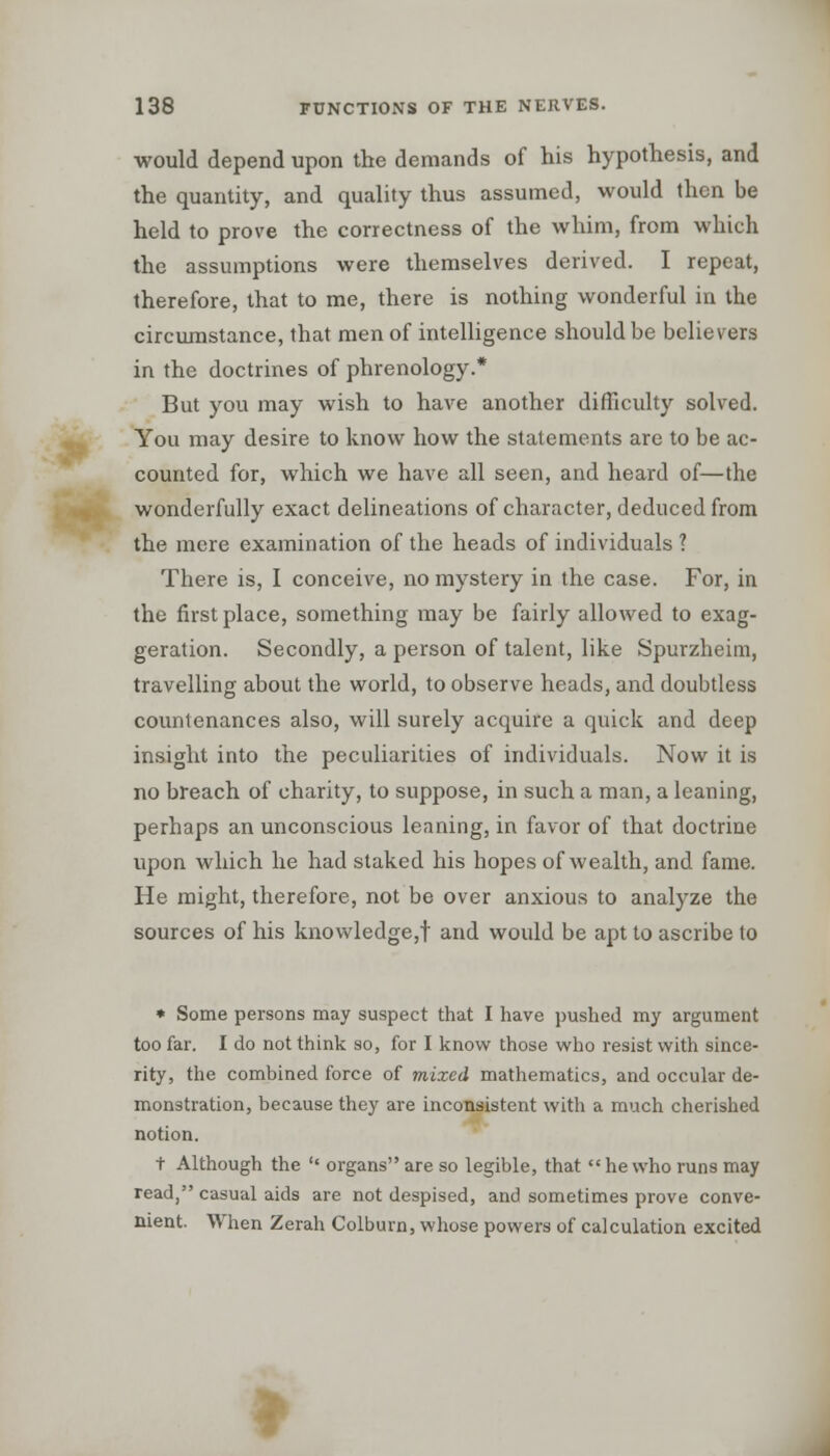 would depend upon the demands of his hypothesis, and the quantity, and quality thus assumed, would then be held to prove the correctness of the whim, from which the assumptions were themselves derived. I repeat, therefore, that to me, there is nothing wonderful in the circumstance, that men of intelligence should be believers in the doctrines of phrenology.* But you may wish to have another difficulty solved. You may desire to know how the statements are to be ac- counted for, which we have all seen, and heard of—the wonderfully exact delineations of character, deduced from the mere examination of the heads of individuals ? There is, I conceive, no mystery in the case. For, in the first place, something may be fairly allowed to exag- geration. Secondly, a person of talent, like Spurzheim, travelling about the world, to observe heads, and doubtless countenances also, will surely acquire a quick and deep insight into the peculiarities of individuals. Now it is no breach of charity, to suppose, in such a man, a leaning, perhaps an unconscious leaning, in favor of that doctrine upon which he had staked his hopes of wealth, and fame. He might, therefore, not be over anxious to analyze the sources of his knowledge,! and would be apt to ascribe to » Some persons may suspect that I have pushed my argument too far. I do not think so, for I know those who resist with since- rity, the combined force of mixed mathematics, and occular de- monstration, because they are inconsistent with a much cherished notion. t Although the  organs are so legible, that  he who runs may read, casual aids are not despised, and sometimes prove conve- nient. When Zerah Colburn, whose powers of calculation excited