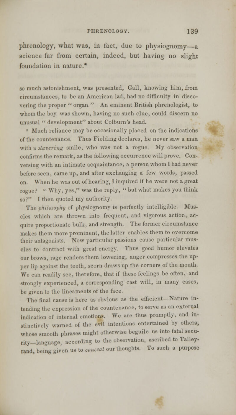 phrenology, what was, in fact, due to physiognomy—a science far from certain, indeed, but having no slight foundation in nature.* so much astonishment, was presented, Gall, knowing him, from circumstances, to be an American lad, had no difficulty in disco- vering the proper  organ. An eminent British phrenologist, to whom the boy was shown, having no such clue, could discern no unusual  development about Colburn's head. * Much reliance may be occasionally placed on the indications of the countenance. Thus Fielding declares, he never saw a man with a slavering smile, who was not a rogue. My observation confirms the remark, as the following occurrence will prove. Con- versing with an intimate acquaintance, a person whom I had never before seen, came up, and after exchanging a few words, passed on. When he was out of hearing, I inquired if he were not a great rogue?  Why, yes, was the reply,  but what makes you think so? I then quoted my authority. The philosophy of physiognomy is perfectly intelligible. Mus- cles which are thrown into frequent, and vigorous action, ac- quire proportionate bulk, and strength. The former circumstance makes them more prominent, the latter enables them to overcome their antagonists. Now particular passions cause particular mus- cles to contract with great energy. Thus good humor elevates our brows, rage renders them lowering, anger compresses the up- per lip against the teeth, scorn draws up the corners of the mouth. We can readily see, therefore, that if these feelings be often, and strongly experienced, a corresponding cast will, in many cases, be given to the lineaments of the face. The final cause is here as obvious as the efficient—Nature in- tending the expression of the countenance, to serve as an external indication of internal emotions. We are thus promptly, and in- stinctively warned of the evil intentions entertained by others, whose smooth phrases might otherwise beguile us into fatal secu- rity-language, according to the observation, ascribed to Talley- rand, being given us to conceal our thoughts. To such a purpose