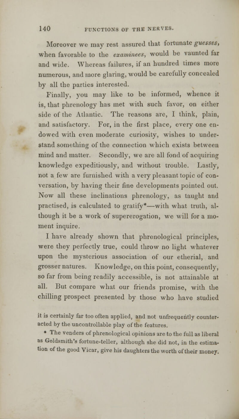 Moreover we may rest assured that fortunate guesses, when favorable to the examinees, would be vaunted far and wide. Whereas failures, if an hundred times more numerous, and more glaring, would be carefully concealed by all the parties interested. Finally, you may like to be informed, whence it is, that phrenology has met with such favor, on either side of the Atlantic. The reasons are, I think, plain, and satisfactory. For, in the first place, every one en- dowed with even moderate curiosity, wishes to under- stand something of the connection which exists between mind and matter. Secondly, we are all fond of acquiring knowledge expeditiously, and without trouble. Lastly, not a few are furnished with a very pleasant topic of con- versation, by having their fine developments pointed out. Now all these inclinations phrenology, as taught and practised, is calculated to gratify*—with what truth, al- though it be a work of supererogation, we will for a mo- ment inquire. I have already shown that phrenological principles, were they perfectly true, could throw no light whatever upon the mysterious association of our etherial, and grosser natures. Knowledge, on this point, consequently, so far from being readily accessible, is not attainable at all. But compare what our friends promise, with the chilling prospect presented by those who have studied it is certainly far too often applied, and not unfrequently counter- acted by the uncontrollable play of the features. * The venders of phrenological opinions are to the full as liberal as Goldsmith's fortune-teller, although she did not, in the estima- tion of the good Vicar, give his daughters the worth of their money.