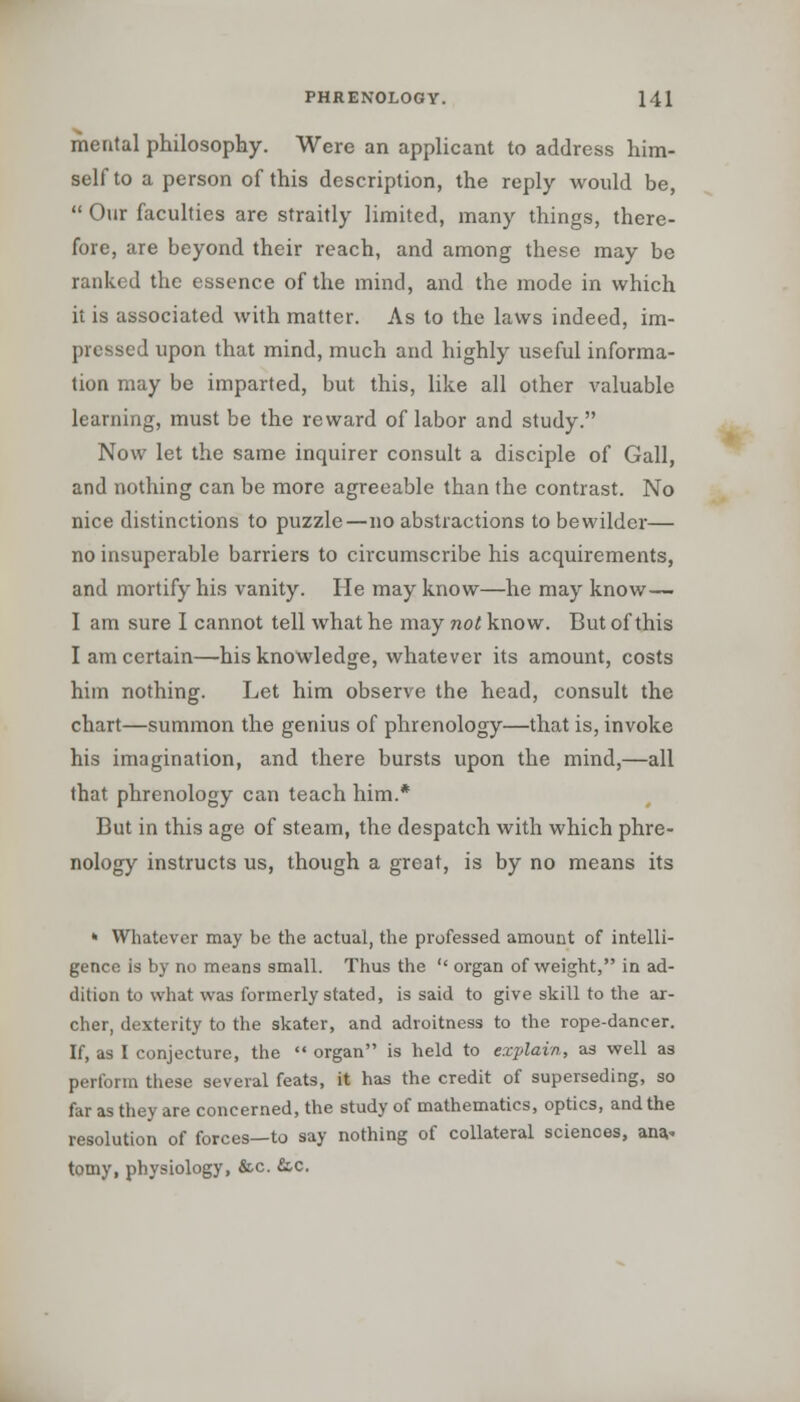 mental philosophy. Were an applicant to address him- self to a person of this description, the reply would be,  Our faculties are straitly limited, many things, there- fore, are beyond their reach, and among these may be ranked the essence of the mind, and the mode in which it is associated with matter. As to the laws indeed, im- pressed upon that mind, much and highly useful informa- tion may be imparted, but this, like all other valuable learning, must be the reward of labor and study. Now let the same inquirer consult a disciple of Gall, and nothing can be more agreeable than the contrast. No nice distinctions to puzzle—no abstractions to bewilder— no insuperable barriers to circumscribe his acquirements, and mortify his vanity. He may know—he may know— I am sure I cannot tell what he may not know. But of this I am certain—-his knowledge, whatever its amount, costs him nothing. Let him observe the head, consult the chart—summon the genius of phrenology—that is, invoke his imagination, and there bursts upon the mind,—all that phrenology can teach him.* But in this age of steam, the despatch with which phre- nology instructs us, though a great, is by no means its * Whatever may be the actual, the professed amount of intelli- gence is by no means small. Thus the '' organ of weight, in ad- dition to what was formerly stated, is said to give skill to the ar- cher, dexterity to the skater, and adroitness to the rope-dancer. If, as I conjecture, the  organ is held to explain, as well as perform these several feats, it has the credit of superseding, so far as they are concerned, the study of mathematics, optics, and the resolution of forces—to say nothing of collateral sciences, ana.. tomy, physiology, &c. &c.
