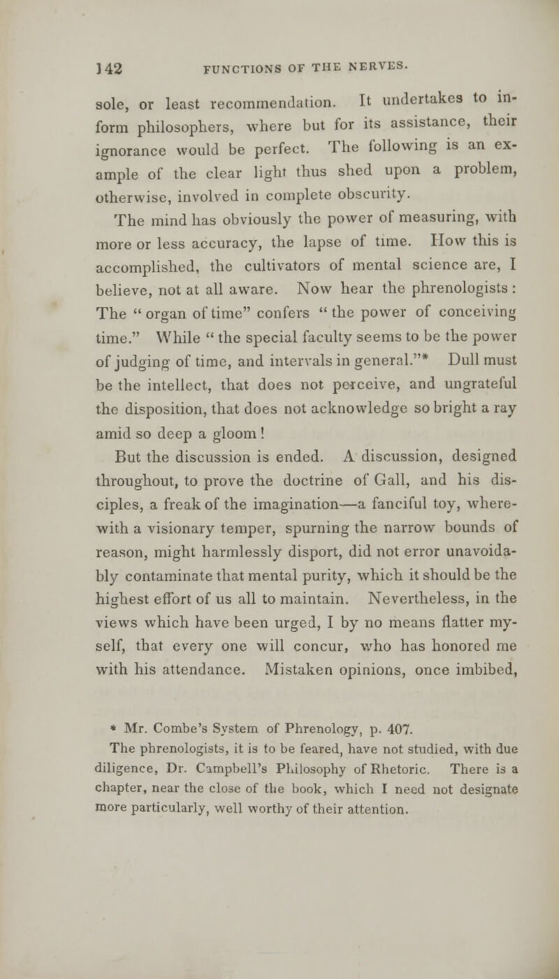 sole, or least recommendation. It undertakes to in- form philosophers, where but for its assistance, their ignorance would be perfect. The following is an ex- ample of the clear light thus shed upon a problem, otherwise, involved in complete obscurity. The mind has obviously the power of measuring, with more or less accuracy, the lapse of time. How this is accomplished, the cultivators of mental science are, I believe, not at all aware. Now hear the phrenologists : The organ of time confers the power of conceiving time. While  the special faculty seems to be the power of judging of time, and intervals in general.* Dull must be the intellect, that does not perceive, and ungrateful the disposition, that does not acknowledge so bright a ray amid so deep a gloom ! But the discussion is ended. A discussion, designed throughout, to prove the doctrine of Gall, and his dis- ciples, a freak of the imagination—a fanciful toy, where- with a visionary temper, spurning the narrow bounds of reason, might harmlessly disport, did not error unavoida- bly contaminate that mental purity, which it should be the highest effort of us all to maintain. Nevertheless, in the views which have been urged, I by no means flatter my- self, that every one will concur, who has honored me with his attendance. Mistaken opinions, once imbibed, * Mr. Combe's System of Phrenology, p. 407. The phrenologists, it is to be feared, have not studied, with due diligence, Dr. Campbell's Philosophy of Rhetoric. There is a chapter, near the close of the book, which I need not designate more particularly, well worthy of their attention.