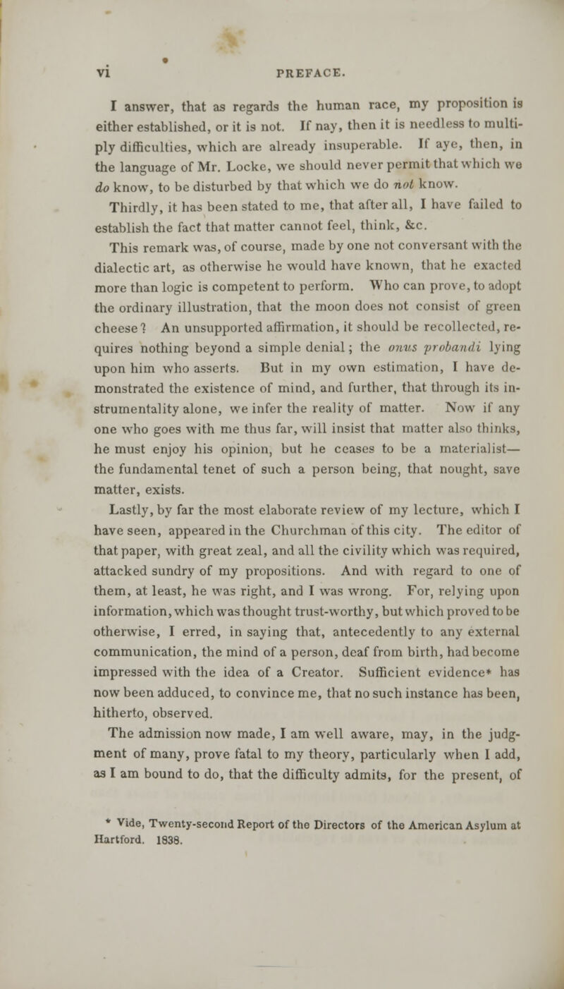 I answer, that as regards the human race, my proposition is either established, or it is not. If nay, then it is needless to multi- ply difficulties, which are already insuperable. If aye, then, in the language of Mr. Locke, we should never permit that which we do know, to be disturbed by that which we do not know. Thirdly, it has been stated to me, that after all, I have failed to establish the fact that matter cannot feel, think, &c. This remark was, of course, made by one not conversant with the dialectic art, as otherwise he would have known, that he exacted more than logic is competent to perform. Who can prove, to adopt the ordinary illustration, that the moon does not consist of green cheese 1 An unsupported affirmation, it should be recollected, re- quires nothing beyond a simple denial; the onus probandi lying upon him who asserts. But in my own estimation, I have de- monstrated the existence of mind, and further, that through its in- strumentality alone, we infer the reality of matter. Now if any one who goes with me thus far, will insist that matter also thinks, he must enjoy his opinion, but he ceases to be a materialist— the fundamental tenet of such a person being, that nought, save matter, exists. Lastly, by far the most elaborate review of my lecture, which I have seen, appeared in the Churchman of this city. The editor of that paper, with great zeal, and all the civility which was required, attacked sundry of my propositions. And with regard to one of them, at least, he was right, and I was wrong. For, relying upon information, which was thought trust-worthy, but which proved to be otherwise, I erred, in saying that, antecedently to any external communication, the mind of a person, deaf from birth, had become impressed with the idea of a Creator. Sufficient evidence* has now been adduced, to convince me, that no such instance has been, hitherto, observed. The admission now made, I am well aware, may, in the judg- ment of many, prove fatal to my theory, particularly when I add, as I am bound to do, that the difficulty admits, for the present, of * Vide, Twenty-second Report of the Directors of the American Asylum at Hartford. 1838.