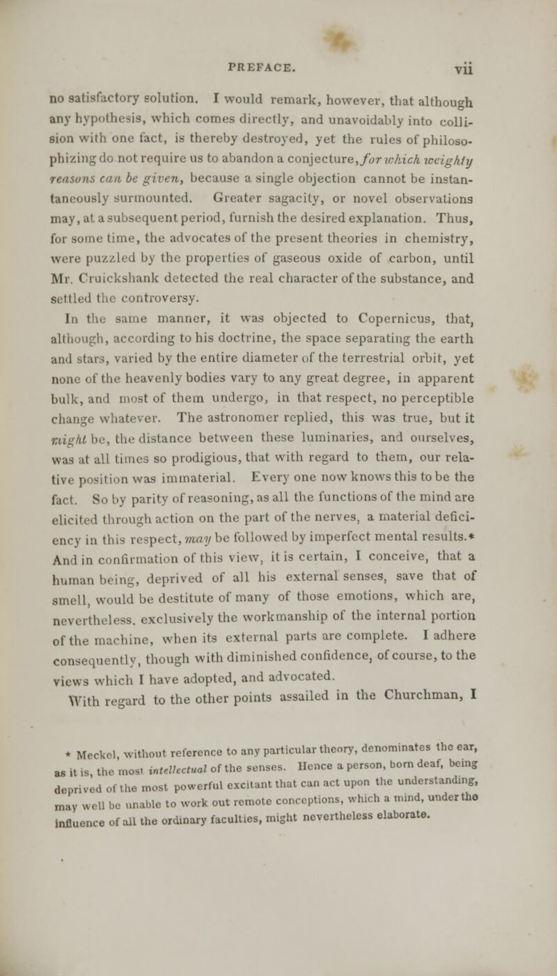 no satisfactory solution. I would remark, however, that although any hypothesis, which comes directly, and unavoidably into colli- sion with one fact, is thereby destroyed, yet the rules of philoso- phizing do not require us to abandon a conjecture, for which weighty reasons can be given, because a single objection cannot be instan- taneously surmounted. Greater sagacity, or novel observations may, at a subsequent period, furnish the desired explanation. Thus, for some time, the advocates of the present theories in chemistry, were puzzled by the properties of gaseous oxide of carbon, until Mr. Cruickshank detected the real character of the substance, and settled the controversy. In the same manner, it was objected to Copernicus, that, although, according to his doctrine, the space separating the earth and stars, varied by the entire diameter of the terrestrial orbit, yet none of the heavenly bodies vary to any great degree, in apparent bulk, and most of them undergo, in that respect, no perceptible change whatever. The astronomer replied, this was true, but it might be, the distance between these luminaries, and ourselves, was at all times so prodigious, that with regard to them, our rela- tive position was immaterial. Every one now knows this to be the fact. So by parity of reasoning, as all the functions of the mind are elicited through action on the part of the nerves, a material defici- ency in this respect, may be followed by imperfect mental results.* And in confirmation of this view, it is certain, I conceive, that a human being, deprived of all his external senses, save that of smell, would be destitute of many of those emotions, which are, nevertheless, exclusively the workmanship of the internal portion of the machine, when its external parts are complete. I adhere consequently, though with diminished confidence, of course, to the views which I have adopted, and advocated. With regard to the other points assailed in the Churchman, I * Meckel, without reference to any particular theory, denominates the ear, as it is, the mos. intellectual of the senses. Hence a person, born deaf, being deprived of the most powerful excitant that can act upon the understanding, may well be unable to work out remote conceptions, which a mind, under the influence of all the ordinary faculties, might nevertheless elaborate.