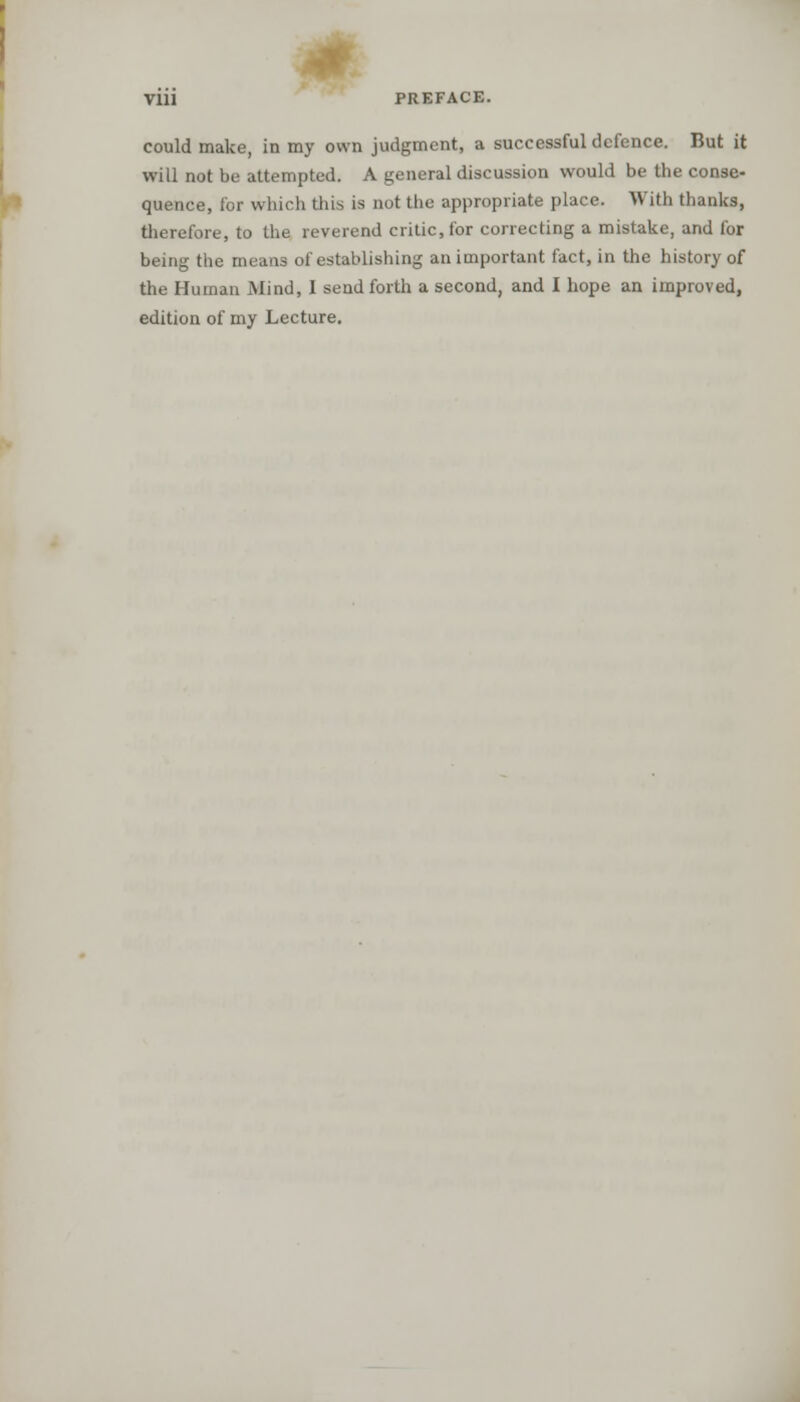 could make, in my own judgment, a successful defence. But it will not be attempted. A general discussion would be the conse- quence, for which this is not the appropriate place. With thanks, therefore, to the reverend critic, for correcting a mistake, and for being the means of establishing an important fact, in the history of the Human Mind, I send forth a second, and I hope an improved, edition of my Lecture.
