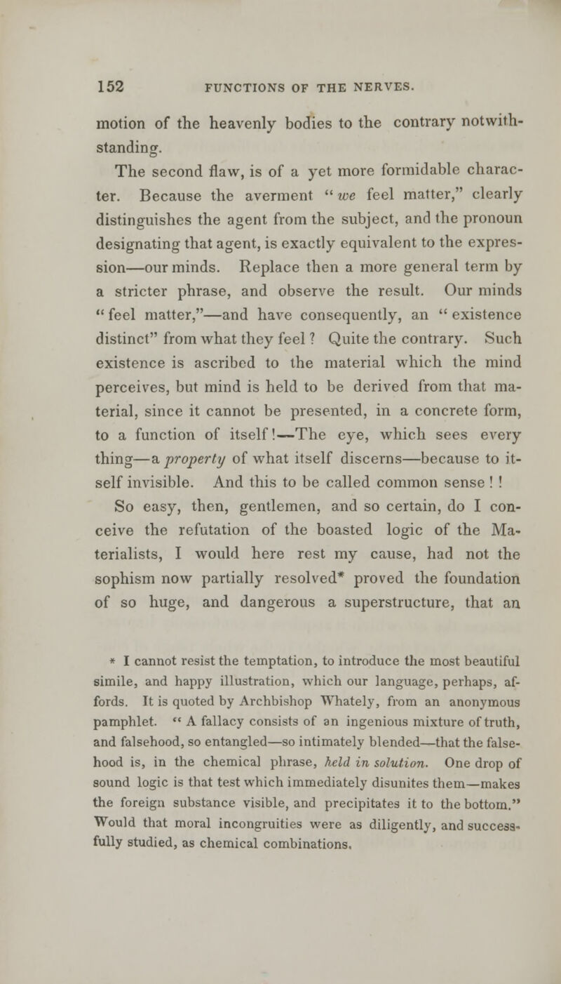 motion of the heavenly bodies to the contrary notwith- standing. The second flaw, is of a yet more formidable charac- ter. Because the averment  we feel matter, clearly distinguishes the agent from the subject, and the pronoun designating that agent, is exactly equivalent to the expres- sion—our minds. Replace then a more general term by a stricter phrase, and observe the result. Our minds  feel matter,—and have consequently, an  existence distinct from what they feel ? Quite the contrary. Such existence is ascribed to the material which the mind perceives, but mind is held to be derived from that ma- terial, since it cannot be presented, in a concrete form, to a function of itself!—The eye, which sees every thing—a property of what itself discerns—because to it- self invisible. And this to be called common sense ! ! So easy, then, gentlemen, and so certain, do I con- ceive the refutation of the boasted logic of the Ma- terialists, I would here rest my cause, had not the sophism now partially resolved* proved the foundation of so huge, and dangerous a superstructure, that an * I cannot resist the temptation, to introduce the most beautiful simile, and happy illustration, which our language, perhaps, af- fords. It is quoted by Archbishop Whately, from an anonymous pamphlet.  A fallacy consists of an ingenious mixture of truth, and falsehood, so entangled—so intimately blended—that the false- hood is, in the chemical phrase, held in solution. One drop of sound logic is that test which immediately disunites them—makes the foreign substance visible, and precipitates it to the bottom. Would that moral incongruities were as diligently, and success- fully studied, as chemical combinations.