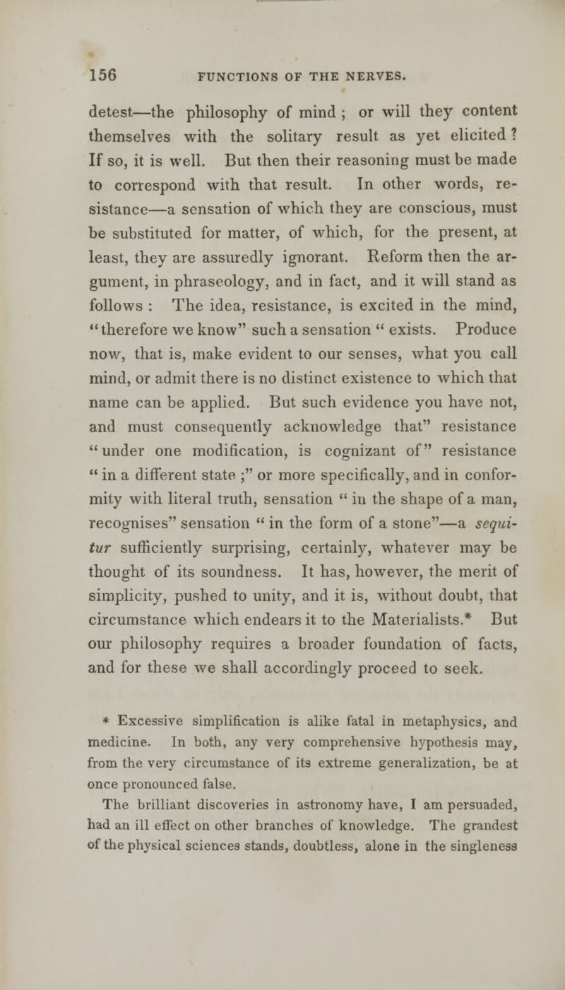 detest—the philosophy of mind ; or will they content themselves with the solitary result as yet elicited ? If so, it is well. But then their reasoning must be made to correspond with that result. In other words, re- sistance—a sensation of which they are conscious, must be substituted for matter, of which, for the present, at least, they are assuredly ignorant. Reform then the ar- gument, in phraseology, and in fact, and it will stand as follows : The idea, resistance, is excited in the mind, therefore we know such a sensation  exists. Produce now, that is, make evident to our senses, what you call mind, or admit there is no distinct existence to which that name can be applied. But such evidence you have not, and must consequently acknowledge that resistance under one modification, is cognizant of resistance  in a different state ; or more specifically, and in confor- mity with literal truth, sensation  in the shape of a man, recognises sensation  in the form of a stone—a sequi- tur sufficiently surprising, certainly, whatever may be thought of its soundness. It has, however, the merit of simplicity, pushed to unity, and it is, without doubt, that circumstance which endears it to the Materialists.* But our philosophy requires a broader foundation of facts, and for these we shall accordingly proceed to seek. * Excessive simplification is alike fatal in metaphysics, and medicine. In both, any very comprehensive hypothesis may, from the very circumstance of its extreme generalization, be at once pronounced false. The brilliant discoveries in astronomy have, I am persuaded, had an ill effect on other branches of knowledge. The grandest of the physical sciences stands, doubtless, alone in the singleness