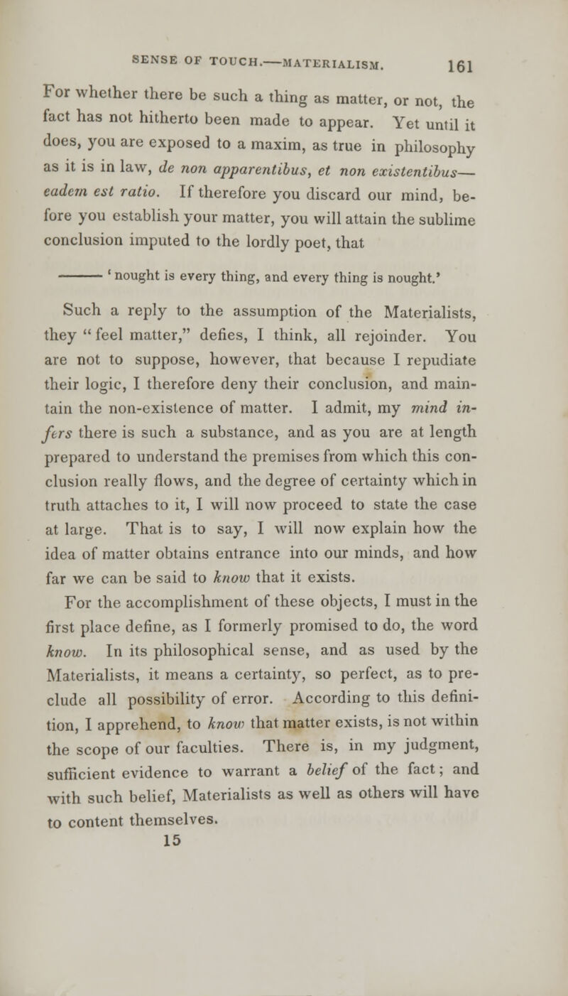 For whether there be such a thing as matter, or not, the fact has not hitherto been made to appear. Yet until it does, you are exposed to a maxim, as true in philosophy as it is in law, de non apparentibus, et non existentibus— eadem est ratio. If therefore you discard our mind, be- fore you establish your matter, you will attain the sublime conclusion imputed to the lordly poet, that ' nought is every thing, and every thing is nought.' Such a reply to the assumption of the Materialists, they  feel matter, defies, I think, all rejoinder. You are not to suppose, however, that because I repudiate their logic, I therefore deny their conclusion, and main- tain the non-existence of matter. I admit, my mind in- fers there is such a substance, and as you are at length prepared to understand the premises from which this con- clusion really flows, and the degree of certainty which in truth attaches to it, I will now proceed to state the case at large. That is to say, I will now explain how the idea of matter obtains entrance into our minds, and how far we can be said to know that it exists. For the accomplishment of these objects, I must in the first place define, as I formerly promised to do, the word know. In its philosophical sense, and as used by the Materialists, it means a certainty, so perfect, as to pre- clude all possibility of error. According to this defini- tion, I apprehend, to know that matter exists, is not within the scope of our faculties. There is, in my judgment, sufficient evidence to warrant a belief of the fact; and with such belief, Materialists as well as others will have to content themselves. 15