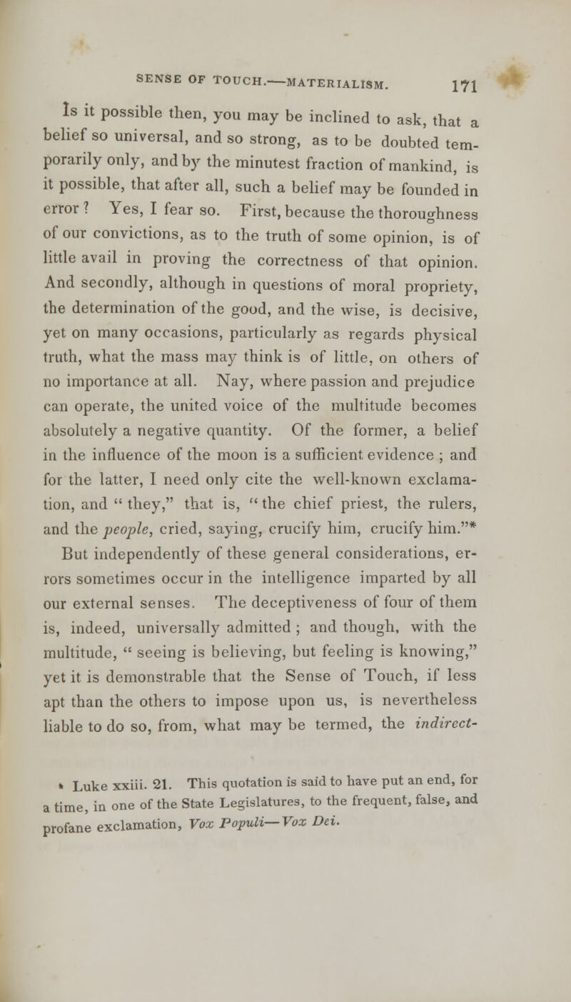 a ni- ls SENSE OF TOUCH. MATERIALISM. 171 Is it possible then, you may be inclined to ask, that belief so universal, and so strong, as to be doubted te porarily only, and by the minutest fraction of mankind, it possible, that after all, such a belief may be founded in error ? Yes, I fear so. First, because the thoroughness of our convictions, as to the truth of some opinion, is of little avail in proving the correctness of that opinion. And secondly, although in questions of moral propriety, the determination of the good, and the wise, is decisive, yet on many occasions, particularly as regards physical truth, what the mass may think is of little, on others of no importance at all. Nay, where passion and prejudice can operate, the united voice of the multitude becomes absolutely a negative quantity. Of the former, a belief in the influence of the moon is a sufficient evidence ; and for the latter, I need only cite the well-known exclama- tion, and  they, that is,  the chief priest, the rulers, and the people, cried, saying, crucify him, crucify him.* But independently of these general considerations, er- rors sometimes occur in the intelligence imparted by all our external senses. The deceptiveness of four of them is, indeed, universally admitted ; and though, with the multitude,  seeing is believing, but feeling is knowing, yet it is demonstrable that the Sense of Touch, if less apt than the others to impose upon us, is nevertheless liable to do so, from, what may be termed, the indirect- » Luke xxiii. 21. This quotation is said to have put an end, for a time, in one of the State Legislatures, to the frequent, false, and profane exclamation, Vox Populi—Vox Dei.