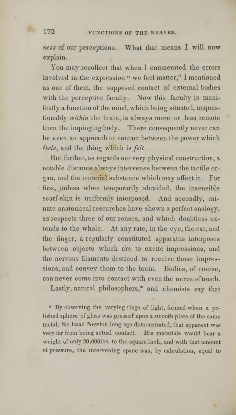 ness of our perceptions. What that means I will now explain. You may recollect that when I enumerated the errors involved in the expression  we feel matter, I mentioned as one of them, the supposed contact of external bodies with the perceptive faculty. Now this faculty is mani- festly a function of the mind, which being situated, unques- tionably within the brain, is always more or less remote from the impinging body. There consequently never can be even an approach to contact between the power which feels, and the thing which is felt. But further, as regards our very physical construction, a notable distance always intervenes between the tactile or- gan, and the material substance which may affect it. For first, unless when temporarily abraided, the insensible scarf-skin is uniformly interposed. And secondly, mi- nute anatomical researches have shown a perfect analogy, as respects three of our senses, and which doubtless ex- tends to the whole. At any rate, in the eye, the ear, and the finger, a regularly constituted apparatus interposes between objects which are to excite impressions, and the nervous filaments destined to receive those impres- sions, and convey them to the brain. Bodies, of course, can never come into contact with even the nerve of touch. Lastly, natural philosophers,* and chemists say that * By observing the varying rings of light, formed when a po- lished sphere of glass was pressed' upon a smooth plate of the same metal, Sir Isaac Newton long ago demonstrated, that apparent was very far from being actual contact. His materials would bear a weight of only 20,0001bs. to the square inch, and with that amount of pressure, the intervening space was, by calculation, equal to