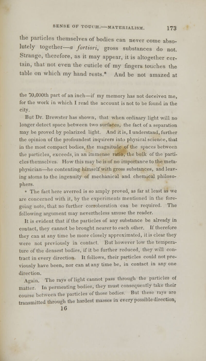 the particles themselves of bodies can never come abso- lutely together—a fortiori, gross substances do not. Strange, therefore, as it may appear, it is altogether cer- tain, that not even the cuticle of my fingers touches the table on which my hand rests.* And be not amazed at the 70,000th part of an inch—if my memory has not deceived me, for the work in which I read the account is not to be found in the city. But Dr. Brewster has shown, that when ordinary light will no longer detect space between two surfaces, the fact of a separation may be proved by polarized light. And it is, I understand, further the opinion of the profoundest inquirers into physical science, that in the most compact bodies, the magnitude of the spaces between the particles, exceeds, in an immense ratio, the bulk of the parti- cles themselves. How this may be is of no importance to the meta- physician—he contenting himself with gross substances, and leav- ing atoms to the ingenuity of mechanical and chemical philoso- phers. * The fact here averred is so amply proved, as far at least as we are concerned with it, by the experiments mentioned in the fore- going note, that no further corroboration can be required. The following argument may nevertheless amuse the reader. It is evident that if the particles of any substance be already in contact, they cannot be brought nearer to each other. If therefore they can at any time be more closely approximated, it is clear they were not previously in contact. But however low the tempera- ture of the densest bodies, if it be further reduced, they will con- tract in every direction. It follows, their particles could not pre- viously have been, nor can at any time be, in contact in any one direction. Again. The rays of light cannot pass through the particles of Blatter. In permeating bodies, they must consequently take their course between the particles of those bodies. But these rays are transmitted through the hardest masses in every possible direction, 16