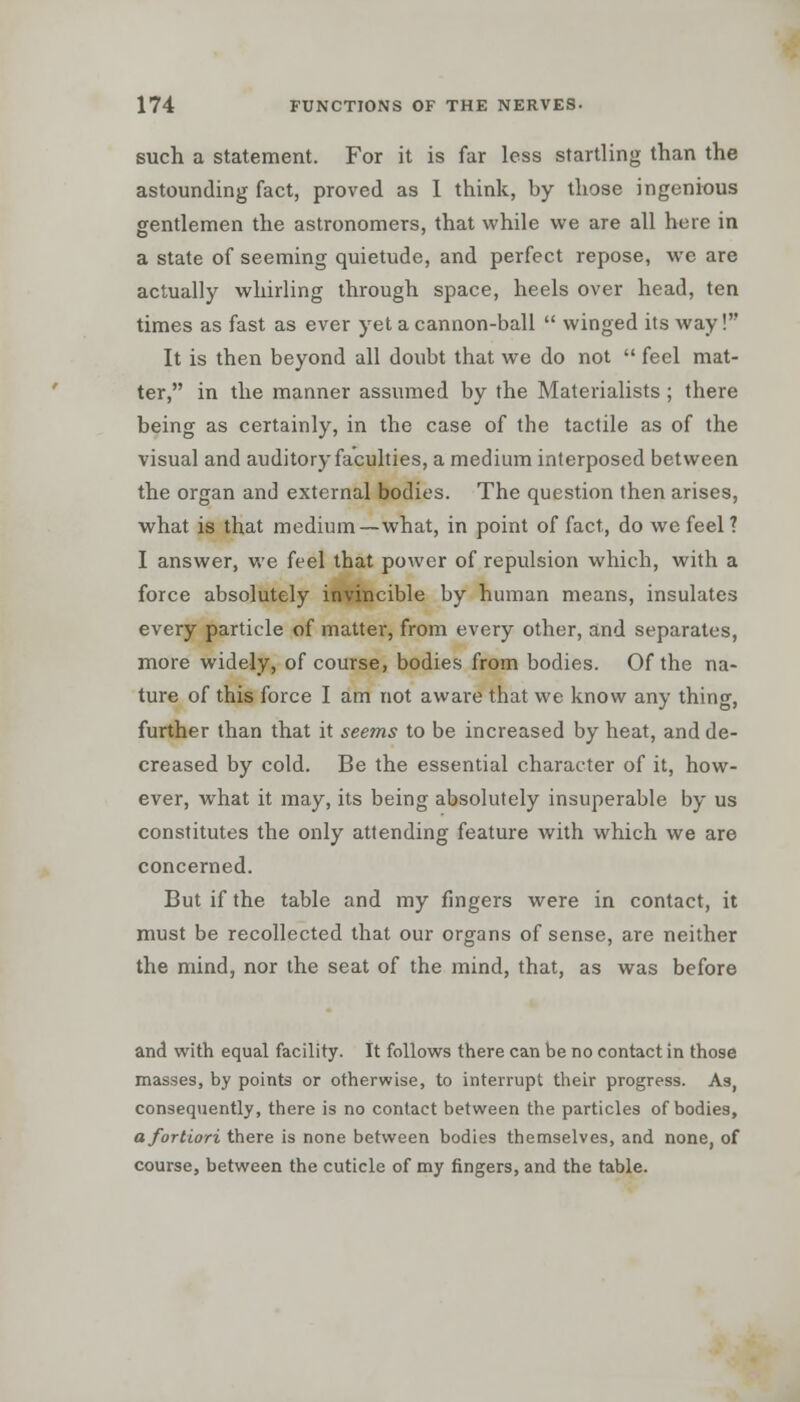 such a statement. For it is far less startling than the astounding fact, proved as 1 think, by those ingenious gentlemen the astronomers, that while we are all here in a state of seeming quietude, and perfect repose, we are actually whirling through space, heels over head, ten times as fast as ever yet a cannon-ball  winged its way! It is then beyond all doubt that we do not  feel mat- ter, in the manner assumed by the Materialists ; there being as certainly, in the case of the tactile as of the visual and auditory faculties, a medium interposed between the organ and external bodies. The question then arises, what is that medium—what, in point of fact, do we feel ? I answer, we feel that power of repulsion which, with a force absolutely invincible by human means, insulates every particle of matter, from every other, and separates, more widely, of course, bodies from bodies. Of the na- ture of this force I am not aware that we know any thing, further than that it seems to be increased by heat, and de- creased by cold. Be the essential character of it, how- ever, what it may, its being absolutely insuperable by us constitutes the only attending feature with which we are concerned. But if the table and my fingers were in contact, it must be recollected that our organs of sense, are neither the mind, nor the seat of the mind, that, as was before and with equal facility. It follows there can be no contact in those masses, by points or otherwise, to interrupt their progress. As, consequently, there is no contact between the particles of bodies, a fortiori there is none between bodies themselves, and none, of course, between the cuticle of my fingers, and the table.