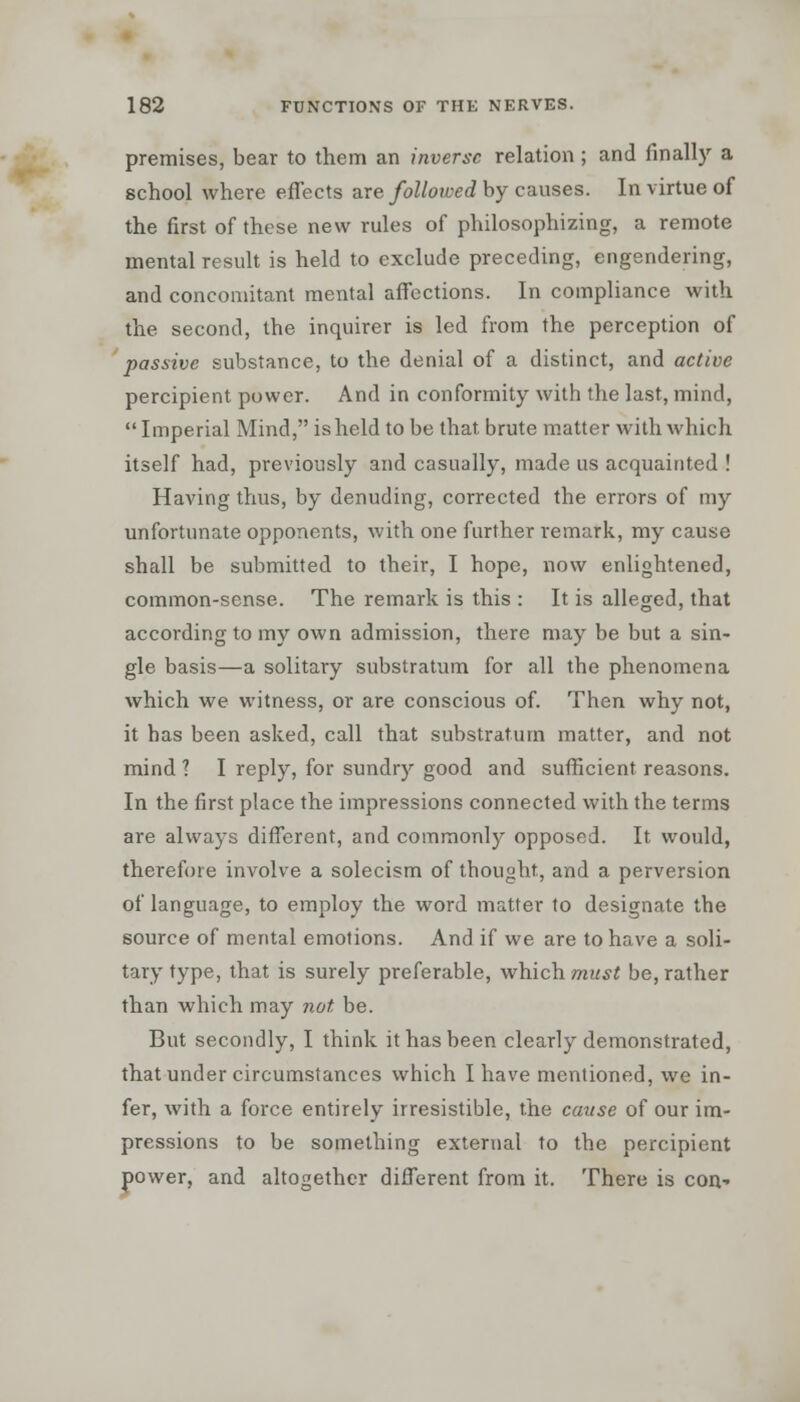 premises, bear to them an inverse relation ; and finally a school where effects are followed by causes. In virtue of the first of these new rules of philosophizing, a remote mental result is held to exclude preceding, engendering, and concomitant mental affections. In compliance with the second, the inquirer is led from the perception of passive substance, to the denial of a distinct, and active percipient power. And in conformity with the last, mind,  Imperial Mind, is held to be that brute matter with which itself had, previously and casually, made us acquainted ! Having thus, by denuding, corrected the errors of my unfortunate opponents, with one further remark, my cause shall be submitted to their, I hope, now enlightened, common-sense. The remark is this : It is alleged, that according to my own admission, there may be but a sin- gle basis—a solitary substratum for all the phenomena which we witness, or are conscious of. Then why not, it has been asked, call that substratum matter, and not mind ? I reply, for sundry good and sufficient reasons. In the first place the impressions connected with the terms are always different, and commonly opposed. It would, therefore involve a solecism of thought, and a perversion of language, to employ the word matter to designate the source of mental emotions. And if we are to have a soli- tary type, that is surely preferable, which must be, rather than which may not be. But secondly, I think it has been clearly demonstrated, that under circumstances which I have mentioned, we in- fer, with a force entirely irresistible, the cause of our im- pressions to be something external to the percipient power, and altogether different from it. There is con-