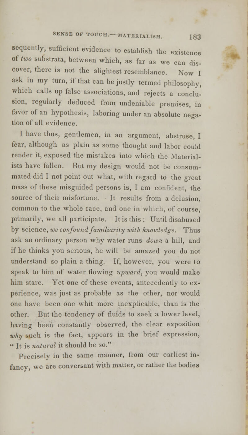 sequently, sufficient evidence to establish the existence of two substrata, between which, as far as we can dis- cover, there is not the slightest resemblance. Now I ask in my turn, if that can be justly termed philosophy, which calls up false associations, and rejects a conclu- sion, regularly deduced from undeniable premises, in favor of an hypothesis, laboring under an absolute nega- tion of all evidence. I have thus, gentlemen, in an argument, abstruse, I fear, although as plain as some thought and labor could render it, exposed the mistakes into which the Material- ists have fallen. But my design would not be consum- mated did I not point out what, with regard to the great mass of these misguided persons is, I am confident, the source of their misfortune. It results from a delusion, common to the whole race, and one in which, of course, primarily, we all participate. It is this: Until disabused by science, we confound familiarity with knowledge. Thus ask an ordinary person why water runs down a hill, and if he thinks you serious, he will be amazed you do not understand so plain a thing. If, however, you were to speak to him of water flowing upward, you would make him stare. Yet one of these events, antecedently to ex- perience, was just as probable as the other, nor would one have been one whit more inexplicable, than is the other. But the tendency of fluids to seek a lower level, having been constantly observed, the clear exposition why such is the fact, appears in the brief expression,  It is natural it should be so. Precisely in the same manner, from our earliest in- fancy, we are conversant with matter, or rather the bodies