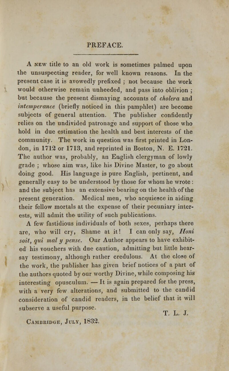 PREFACE. A new title to an old work is sometimes palmed upon the unsuspecting reader, for well known reasons. In the present case it is avowedly prefixed ; not because the work would otherwise remain unheeded, and pass into oblivion ; but because the present dismaying accounts of cholera and intemperance (briefly noticed in this pamphlet) are become subjects of general attention. The publisher confidently relies on the undivided patronage and support of those who hold in due estimation the health and best interests of the community. The work in question was first printed in Lon- don, in 1712 or 1713, and reprinted in Boston, N. E. 1721. The author was, probably, an English clergyman of lowly grade ; whose aim was, like his Divine Master, to go about doing good. His language is pure English, pertinent, and generally easy to be understood by those for whom he wrote : and the subject has an extensive bearing on the health of the present generation. Medical men, who acquiesce in aiding their fellow mortals at the expense of their pecuniary inter- ests, will admit the utility of such publications. A few fastidious individuals of both sexes, perhaps there are, who will cry, Shame at it! I can only say, Honi soit, qui mal y pense. Our Author appears to have exhibit- ed his vouchers with due caution, admitting but little hear- say testimony, although rather credulous. At the close of the work, the publisher has given brief notices of a part of the authors quoted by our worthy Divine, while composing his interesting opusculum. — It is again prepared for the press, with a very few alterations, and submitted to the candid consideration of candid readers, in the belief that it will subserve a useful purpose. T. L. J. Cambridge, July, 1832.