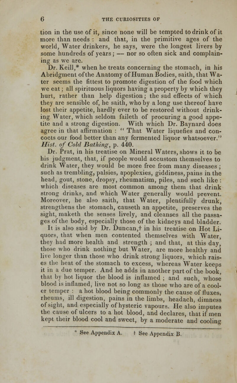 tion in the use of it, since none will be tempted to drink of it more than needs : and that, in the primitive ages of the world, Water drinkers, he says, were the longest livers by some hundreds of years; — nor so often sick and complain- ing as we are. Dr. Keill,* when he treats concerning the stomach, in his Abridgment of the Anatomy of Human Bodies, saith, that Wa- ter seems the fittest to promote digestion of the food which we eat; all spirituous liquors having a property by which they hurt, rather than help digestion; the sad effects of which they are sensible of, he saith, who by a long use thereof have lost their appetite, hardly ever to be restored without drink- ing Water, which seldom faileth of procuring a good appe- tite and a strong digestion. With which Dr. Baynard does agree in that affirmation :  That Water liquefies and con- cocts our food better than any fermented liquor whatsoever. Hist, of Cold Bathing, p. 440. Dr. Prat, in his treatise on Mineral Waters, shows it to be his judgment, that, if people would accustom themselves to drink Water, they would be more free from many diseases ; such as trembling, palsies, apoplexies, giddiness, pains in the head, gout, stone, dropsy, rheumatism, piles, and such like : which diseases are most common among them that drink strong drinks, and which Water generally would prevent. Moreover, he also saith, that Water, plentifully drunk, strengthens the stomach, causeth an appetite, preserves the sight, maketh the senses lively, and cleanses all the passa- ges of the body, especially those of the kidneys and bladder. It is also said by Dr. Duncan,t in his treatise on Hot Li- quors, that when men contented themselves with Water, they had more health and strength ; and that, at this day, those who drink nothing but Water, are more healthy and live longer than those who drink strong liquors, which rais- es the heat of the stomach to excess, whereas Water keeps it in a due temper. And he adds in another part of the book, that by hot liquor the blood is inflamed ; and such, whose blood is inflamed, live not so long as those who are of a cool- er temper : a hot blood being commonly the cause of fluxes, rheums, ill digestion, pains in the limbs, headach, dimness of sight, and especially of hysteric vapours. He also imputes the cause of ulcers to a hot blood, and declares, that if men kept their blood cool and sweet, by a moderate and cooling