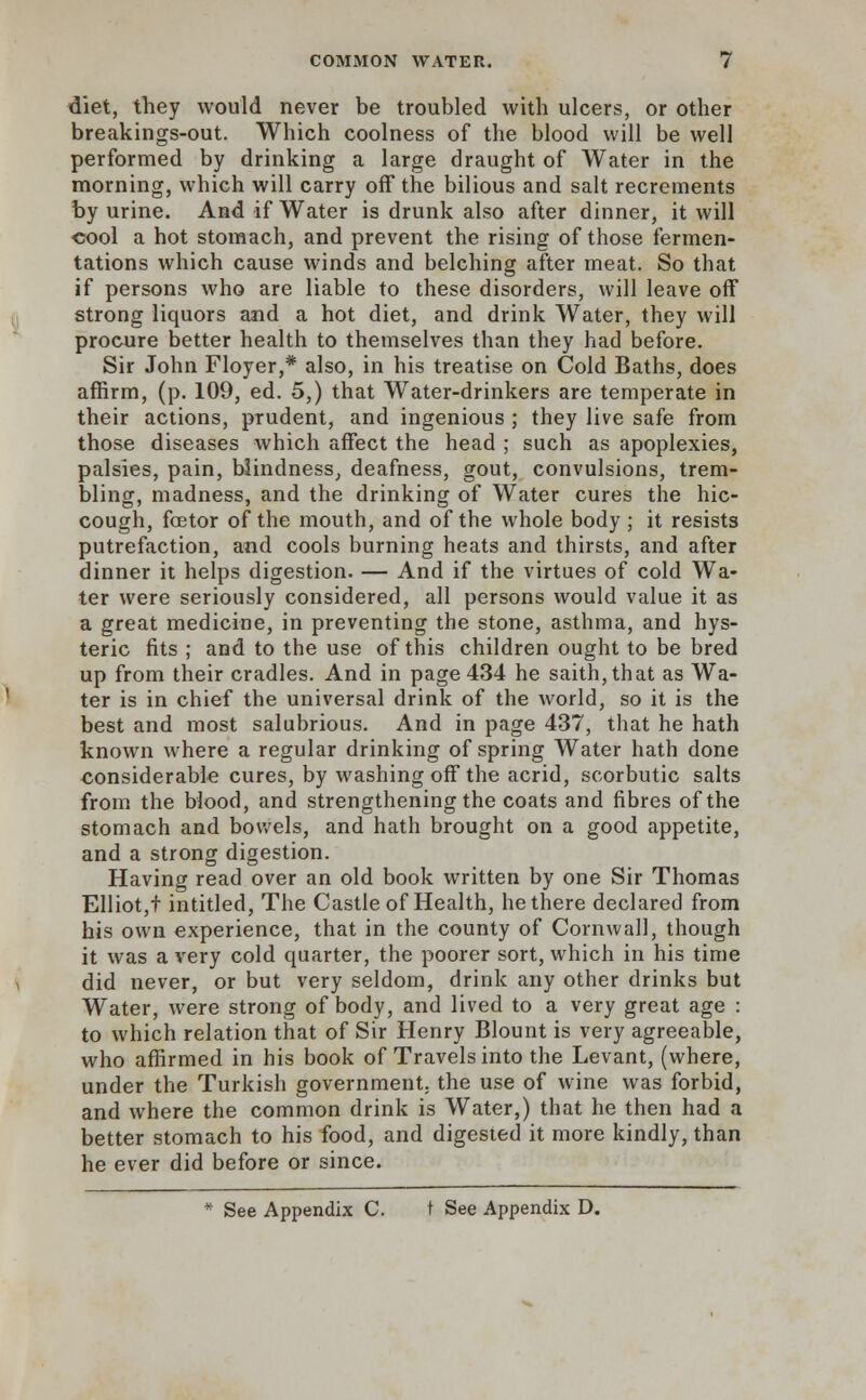 diet, they would never be troubled with ulcers, or other breakings-out. Which coolness of the blood will be well performed by drinking a large draught of Water in the morning, which will carry off the bilious and salt recrements by urine. And if Water is drunk also after dinner, it will cool a hot stomach, and prevent the rising of those fermen- tations which cause winds and belching after meat. So that if persons who are liable to these disorders, will leave off strong liquors and a hot diet, and drink Water, they will procure better health to themselves than they had before. Sir John Floyer,* also, in his treatise on Cold Baths, does affirm, (p. 109, ed. 5,) that Water-drinkers are temperate in their actions, prudent, and ingenious ; they live safe from those diseases which affect the head ; such as apoplexies, palsies, pain, blindness, deafness, gout, convulsions, trem- bling, madness, and the drinking of Water cures the hic- cough, fetor of the mouth, and of the whole body ; it resists putrefaction, and cools burning heats and thirsts, and after dinner it helps digestion. — And if the virtues of cold Wa- ter were seriously considered, all persons would value it as a great medicine, in preventing the stone, asthma, and hys- teric fits ; and to the use of this children ought to be bred up from their cradles. And in page 434 he saith,that as Wa- ter is in chief the universal drink of the world, so it is the best and most salubrious. And in page 437, that he hath known where a regular drinking of spring Water hath done considerable cures, by washing off the acrid, scorbutic salts from the blood, and strengthening the coats and fibres of the stomach and bowels, and hath brought on a good appetite, and a strong digestion. Having read over an old book written by one Sir Thomas Elliot,t intitled, The Castle of Health, he there declared from his own experience, that in the county of Cornwall, though it was a very cold quarter, the poorer sort, which in his time did never, or but very seldom, drink any other drinks but Water, were strong of body, and lived to a very great age : to which relation that of Sir Henry Blount is very agreeable, who affirmed in his book of Travels into the Levant, (where, under the Turkish government, the use of wine was forbid, and where the common drink is Water,) that he then had a better stomach to his food, and digested it more kindly, than he ever did before or since.