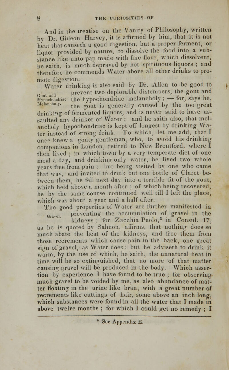 And in the treatise on the Vanity of Philosophy, written by Dr. Gideon Harvey, it is affirmed by him, that it is not heat thatcauseth a good digestion, but a proper ferment, or liquor provided by nature, to dissolve the food into a sub- stance like unto pap made with fine flour, which dissolvent, he saith, is much depraved by hot spirituous liquors ; and therefore he commends Water above all other drinks to pro- mote digestion. Water drinking is also said by Dr. Allen to be good to prevent two deplorable distempers, the gout and Gout and r » . 11 c i. Hypochondriac the hypochondriac melancholy ; — tor, says he, Melancholy. the gOUt jg generaUy caused by the too great drinking of fermented liquors, and is never said to have as- saulted any drinker of Water ; and he saith also, that mel- ancholy hypochondriac is kept off longest by drinking Wa- ter instead of strong drink. To which, let me add, that I once knew a gouty gentleman, who, to avoid his drinking companions in London, retired to New Brentford, where I then lived ; in which town by a very temperate diet of one meal a day, and drinking only water, he lived two whole years free from pain : but being visited by one who came that way, and invited to drink but one bottle of Claret be- tween them, he fell next day into a terrible fit of the gout, which held above a month after ; of which being recovered, he by the same course continued well till I left the place, which was about a year and a half after. The wood properties of Water are further manifested in Gravel preventing the accumulation of gravel in the kidneys ; for Zacchia Paolo,* in Consul. 17, as he is quoted by Salmon, affirms, that nothing does so much abate the heat of the kidneys, and free them from those recrements which cause pain in the back, one great sign of gravel, as Water does ; but he adviseth to drink it warm, by the use of which, he saith, the unnatural heat in time will be so extinguished, that no more of that matter causing gravel will be produced in the body. Which asser- tion by experience I have found to be true ; for observing much gravel to be voided by me, as also abundance of mat- ter floating in the urine like bran, with a great number of recrements like cuttings of hair, some above an inch long, which substances were found in all the water that I made in above twelve months ; for which I could get no remedy ; I