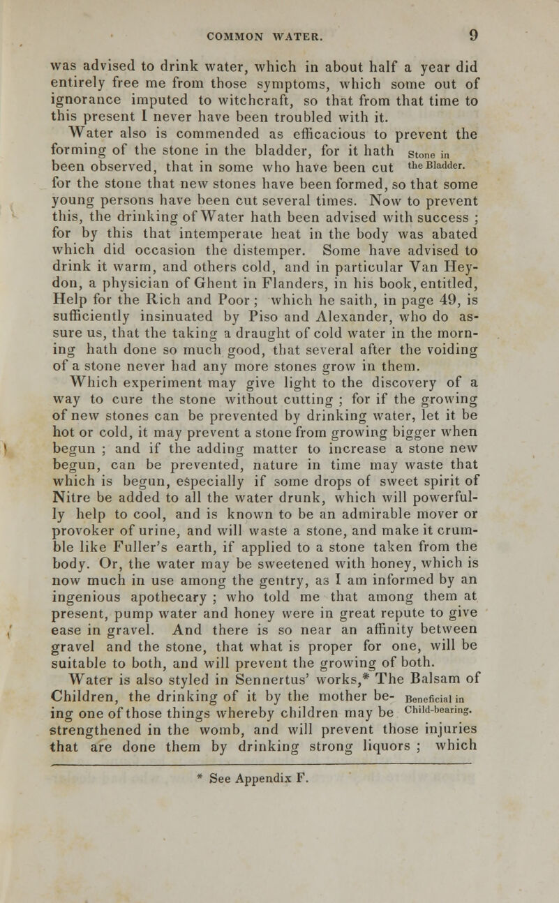 was advised to drink water, which in about half a year did entirely free me from those symptoms, which some out of ignorance imputed to witchcraft, so that from that time to this present I never have been troubled with it. Water also is commended as efficacious to prevent the forming of the stone in the bladder, for it hath Stone in been observed, that in some who have been cut the Bladder. for the stone that new stones have been formed, so that some young persons have been cut several times. Now to prevent this, the drinking of Water hath been advised with success ; for by this that intemperate heat in the body was abated which did occasion the distemper. Some have advised to drink it warm, and others cold, and in particular Van Hey- don, a physician of Ghent in Flanders, in his book, entitled, Help for the Rich and Poor ; which he saith, in page 49, is sufficiently insinuated by Piso and Alexander, who do as- sure us, that the taking a draught of cold water in the morn- ing hath done so much good, that several after the voiding of a stone never had any more stones grow in them. Which experiment may give light to the discovery of a way to cure the stone without cutting ; for if the growing of new stones can be prevented by drinking water, let it be hot or cold, it may prevent a stone from growing bigger when begun ; and if the adding matter to increase a stone new begun, can be prevented, nature in time may waste that which is begun, especially if some drops of sweet spirit of Nitre be added to all the water drunk, which will powerful- ly help to cool, and is known to be an admirable mover or provoker of urine, and will waste a stone, and make it crum- ble like Fuller's earth, if applied to a stone taken from the body. Or, the water may be sweetened with honey, which is now much in use among the gentry, as I am informed by an ingenious apothecary ; who told me that among them at present, pump water and honey were in great repute to give ease in gravel. And there is so near an affinity between gravel and the stone, that what is proper for one, will be suitable to both, and will prevent the growing of both. Water is also styled in Sennertus' works,* The Balsam of Children, the drinking of it by the mother be- Beneficial in ing one of those things whereby children may be Chiid-beanng. strengthened in the womb, and will prevent those injuries that are done them by drinking strong liquors ; which