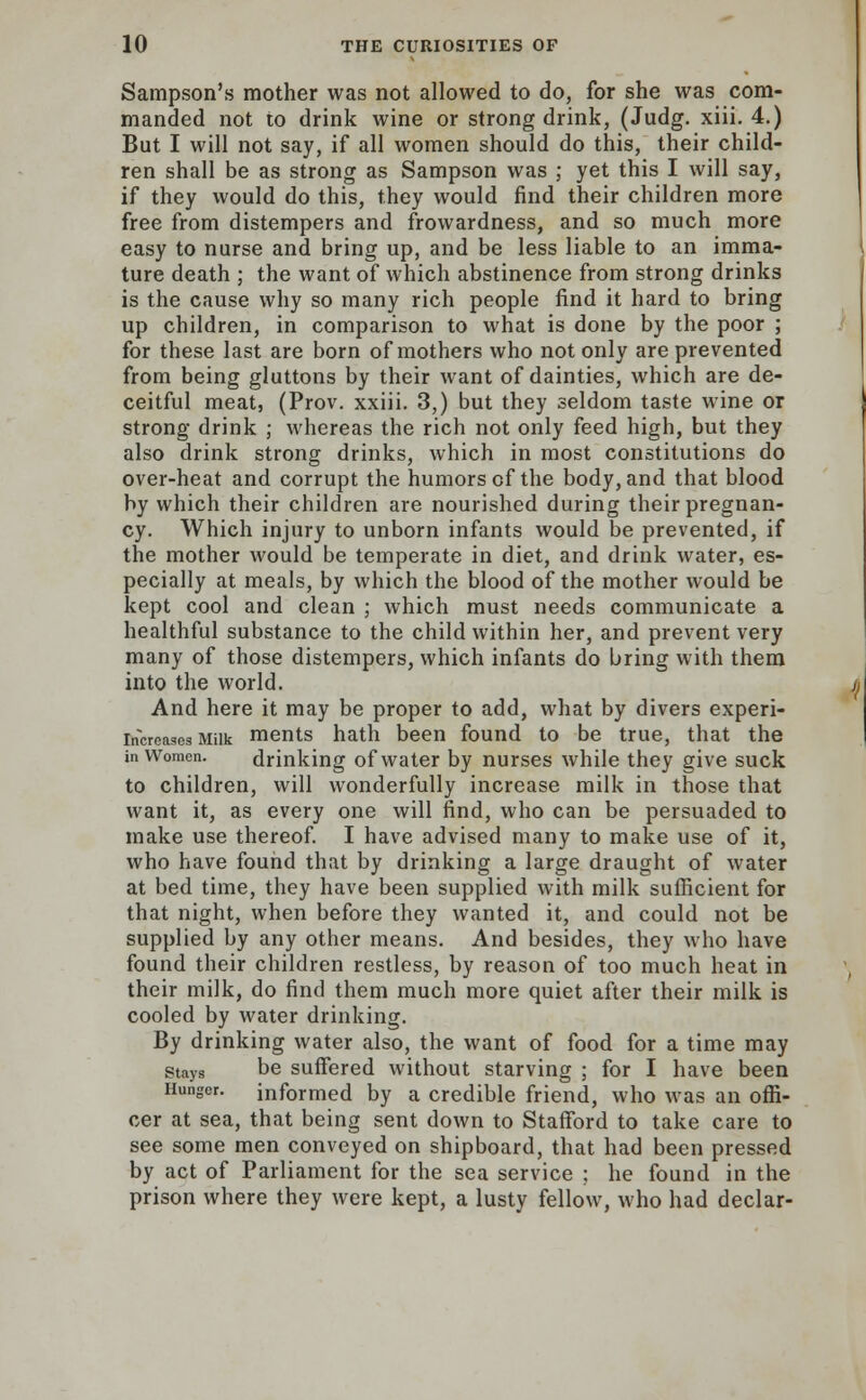 Sampson's mother was not allowed to do, for she was com- manded not to drink wine or strong drink, (Judg. xiii. 4.) But I will not say, if all women should do this, their child- ren shall be as strong as Sampson was ; yet this I will say, if they would do this, they would find their children more free from distempers and frowardness, and so much more easy to nurse and bring up, and be less liable to an imma- ture death ; the want of which abstinence from strong drinks is the cause why so many rich people find it hard to bring up children, in comparison to what is done by the poor ; for these last are born of mothers who not only are prevented from being gluttons by their want of dainties, which are de- ceitful meat, (Prov. xxiii. 3,) but they seldom taste wine or strong drink ; whereas the rich not only feed high, but they also drink strong drinks, which in most constitutions do over-heat and corrupt the humors of the body, and that blood by which their children are nourished during their pregnan- cy. Which injury to unborn infants would be prevented, if the mother would be temperate in diet, and drink water, es- pecially at meals, by which the blood of the mother would be kept cool and clean ; which must needs communicate a healthful substance to the child within her, and prevent very many of those distempers, which infants do bring with them into the world. And here it may be proper to add, what by divers experi- increases Milk ments hath been found to be true, that the in Women. drinking of water by nurses while they give suck to children, will wonderfully increase milk in those that want it, as every one will find, who can be persuaded to make use thereof. I have advised many to make use of it, who have found that by drinking a large draught of water at bed time, they have been supplied with milk sufficient for that night, when before they wanted it, and could not be supplied by any other means. And besides, they who have found their children restless, by reason of too much heat in their milk, do find them much more quiet after their milk is cooled by water drinking. By drinking water also, the want of food for a time may stays be suffered without starving ; for I have been Hunger, informed by a credible friend, who was an offi- cer at sea, that being sent down to Stafford to take care to see some men conveyed on shipboard, that had been pressed by act of Parliament for the sea service ; he found in the prison where they were kept, a lusty fellow, who had declar-