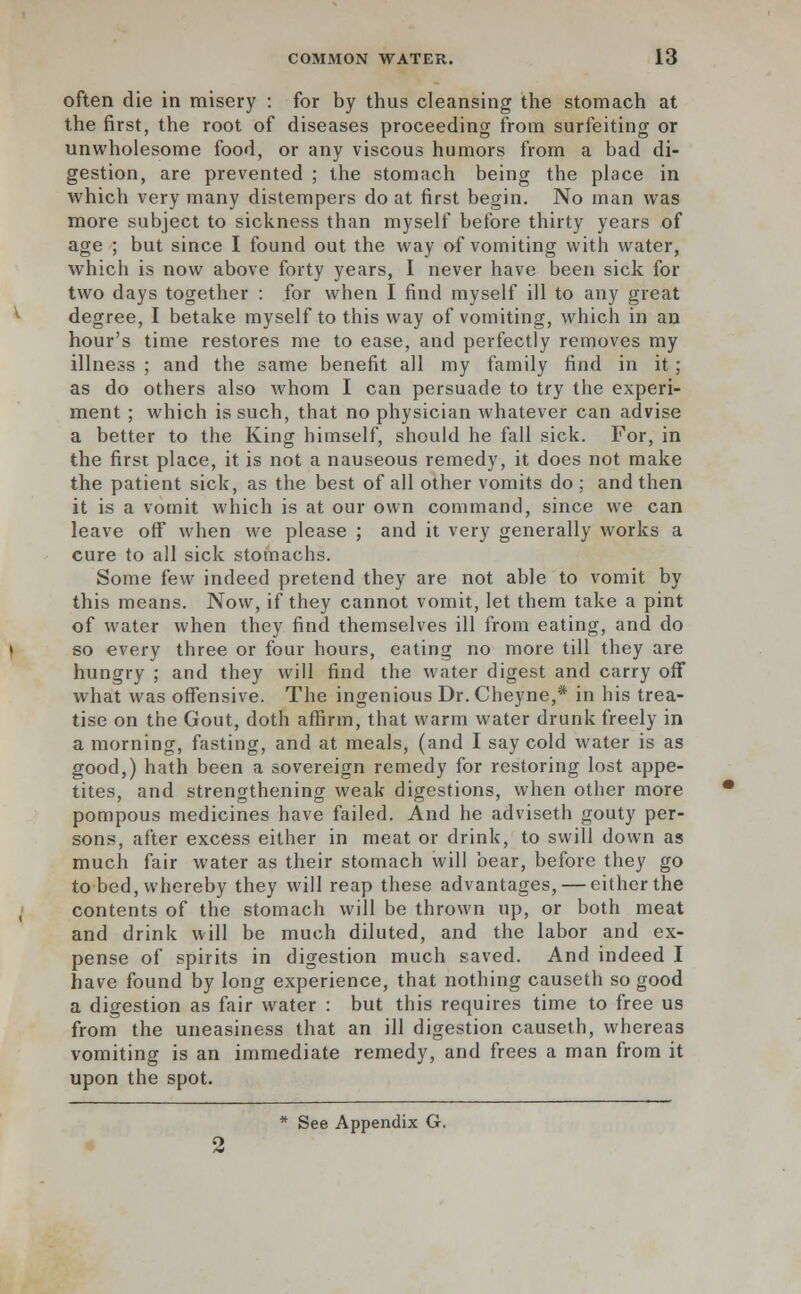 often die in misery : for by thus cleansing the stomach at the first, the root of diseases proceeding from surfeiting or unwholesome food, or any viscous humors from a bad di- gestion, are prevented ; the stomach being the place in which very many distempers do at first begin. No man was more subject to sickness than myself before thirty years of age ; but since I found out the way of vomiting with water, which is now above forty years, I never have been sick for two days together : for when I find myself ill to any great degree, I betake myself to this way of vomiting, which in an hour's time restores me to ease, and perfectly removes my illness ; and the same benefit all my family find in it; as do others also whom I can persuade to try the experi- ment ; which is such, that no physician whatever can advise a better to the King himself, should he fall sick. For, in the first place, it is not a nauseous remedy, it does not make the patient sick, as the best of all other vomits do ; and then it is a vomit which is at our own command, since we can leave off when we please ; and it very generally works a cure to all sick stomachs. Some few indeed pretend they are not able to vomit by this means. Now, if they cannot vomit, let them take a pint of water when they find themselves ill from eating, and do so every three or four hours, eating no more till they are hungry ; and they will find the water digest and carry off what was offensive. The ingenious Dr.Cheyne,* in his trea- tise on the Gout, doth affirm, that warm water drunk freely in a morning, fasting, and at meals, (and I say cold water is as good,) hath been a sovereign remedy for restoring lost appe- tites, and strengthening weak digestions, when other more pompous medicines have failed. And he adviseth gouty per- sons, after excess either in meat or drink, to swill down as much fair water as their stomach will bear, before they go to bed, whereby they will reap these advantages, — either the contents of the stomach will be thrown up, or both meat and drink will be much diluted, and the labor and ex- pense of spirits in digestion much saved. And indeed I have found by long experience, that nothing causeth so good a digestion as fair water : but this requires time to free us from the uneasiness that an ill digestion causeth, whereas vomiting is an immediate remedy, and frees a man from it upon the spot.