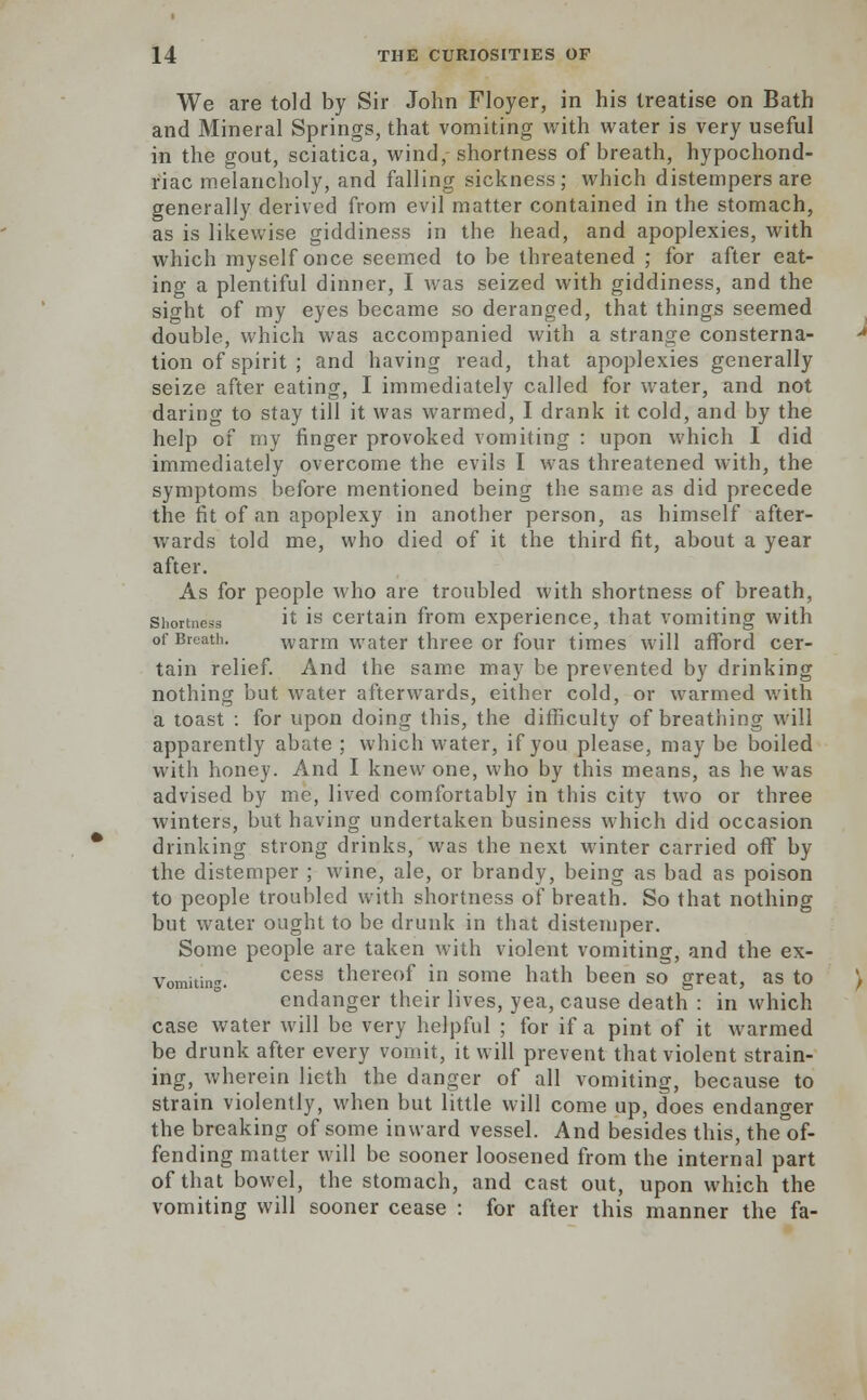 We are told by Sir John Floyer, in his treatise on Bath and Mineral Springs, that vomiting with water is very useful in the gout, sciatica, wind, shortness of breath, hypochond- riac melancholy, and falling sickness; which distempers are generally derived from evil matter contained in the stomach, as is likewise giddiness in the head, and apoplexies, with which myself once seemed to be threatened ; for after eat- ing a plentiful dinner, I was seized with giddiness, and the sight of my eyes became so deranged, that things seemed double, which was accompanied with a strange consterna- tion of spirit ; and having read, that apoplexies generally seize after eating, I immediately called for water, and not daring to stay till it was warmed, I drank it cold, and by the help of my finger provoked vomiting : upon which I did immediately overcome the evils I was threatened with, the symptoms before mentioned being the same as did precede the fit of an apoplexy in another person, as himself after- wards told me, who died of it the third fit, about a year after. As for people who are troubled with shortness of breath, si.ort.iess it is certain from experience, that vomiting with of Breath. warm water three or four times will afford cer- tain relief. And the same may be prevented by drinking nothing but water afterwards, either cold, or warmed with a toast : for upon doing this, the difficulty of breathing will apparently abate ; which water, if yon please, may be boiled with honey. And I knew one, who by this means, as he was advised by me, lived comfortably in this city two or three winters, but having undertaken business which did occasion drinking strong drinks, was the next winter carried off by the distemper ; wine, ale, or brandy, being as bad as poison to people troubled with shortness of breath. So that nothing but water ought to be drunk in that distemper. Some people are taken with violent vomiting, and the ex- Vomiting. cess thereof in some hath been so great, as to endanger their lives, yea, cause death : in which case water will be very helpful ; for if a pint of it warmed be drunk after every vomit, it will prevent that violent strain- ing, wherein lieth the danger of all vomiting, because to strain violently, when but little will come up, does endanger the breaking of some inward vessel. And besides this, the of- fending matter will be sooner loosened from the internal part of that bowel, the stomach, and cast out, upon which the vomiting will sooner cease : for after this manner the fa-