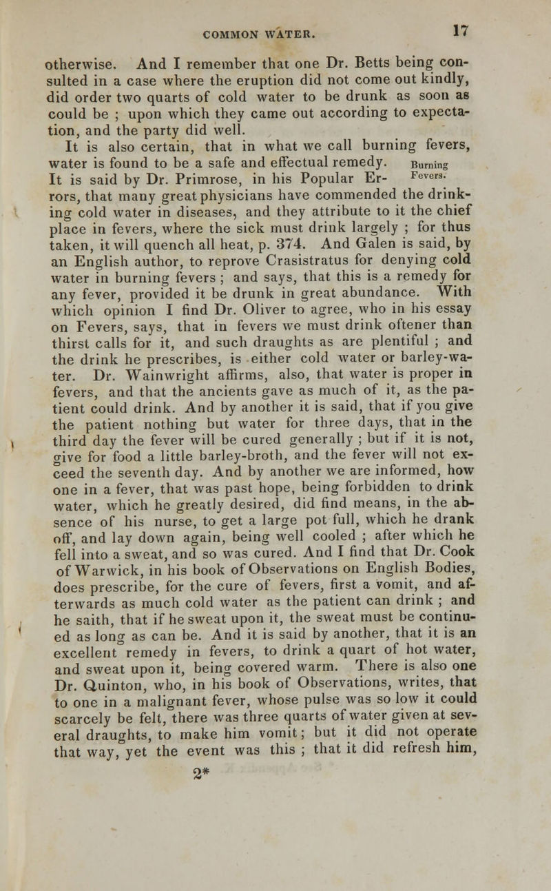 otherwise. And I remember that one Dr. Betts being con- sulted in a case where the eruption did not come out kindly, did order two quarts of cold water to be drunk as soon as could be ; upon which they came out according to expecta- tion, and the party did well. It is also certain, that in what we call burning fevers, water is found to be a safe and effectual remedy. Burning It is said by Dr. Primrose, in his Popular Er- Fevers. rors, that many great physicians have commended the drink- ing cold water in diseases, and they attribute to it the chief place in fevers, where the sick must drink largely ; for thus taken, it will quench all heat, p. 374. And Galen is said, by an English author, to reprove Crasistratus for denying cold water in burning fevers ; and says, that this is a remedy for any fever, provided it be drunk in great abundance. With which opinion I find Dr. Oliver to agree, who in his essay on Fevers, says, that in fevers we must drink oftener than thirst calls for it, and such draughts as are plentiful ; and the drink he prescribes, is either cold water or barley-wa- ter. Dr. Wainwright affirms, also, that water is proper in fevers, and that the ancients gave as much of it, as the pa- tient could drink. And by another it is said, that if you give the patient nothing but water for three days, that in the third day the fever will be cured generally ; but if it is not, give for food a little barley-broth, and the fever will not ex- ceed the seventh day. And by another we are informed, how one in a fever, that was past hope, being forbidden to drink water, which he greatly desired, did find means, in the ab- sence of his nurse, to get a large pot full, which he drank off, and lay down again, being well cooled ; after which he fell into a sweat, and so was cured. And I find that Dr. Cook of Warwick, in his book of Observations on English Bodies, does prescribe, for the cure of fevers, first a vomit, and af- terwards as much cold water as the patient can drink ; and he saith, that if he sweat upon it, the sweat must be continu- ed as long as can be. And it is said by another, that it is an excellent°remedy in fevers, to drink a quart of hot water, and sweat upon it, being covered warm. There is also one Dr. Quinton, who, in his book of Observations, writes, that to one in a malignant fever, whose pulse was so low it could scarcely be felt, there was three quarts of water given at sev- eral draughts, to make him vomit; but it did not operate that way, yet the event was this ; that it did refresh him, 2*