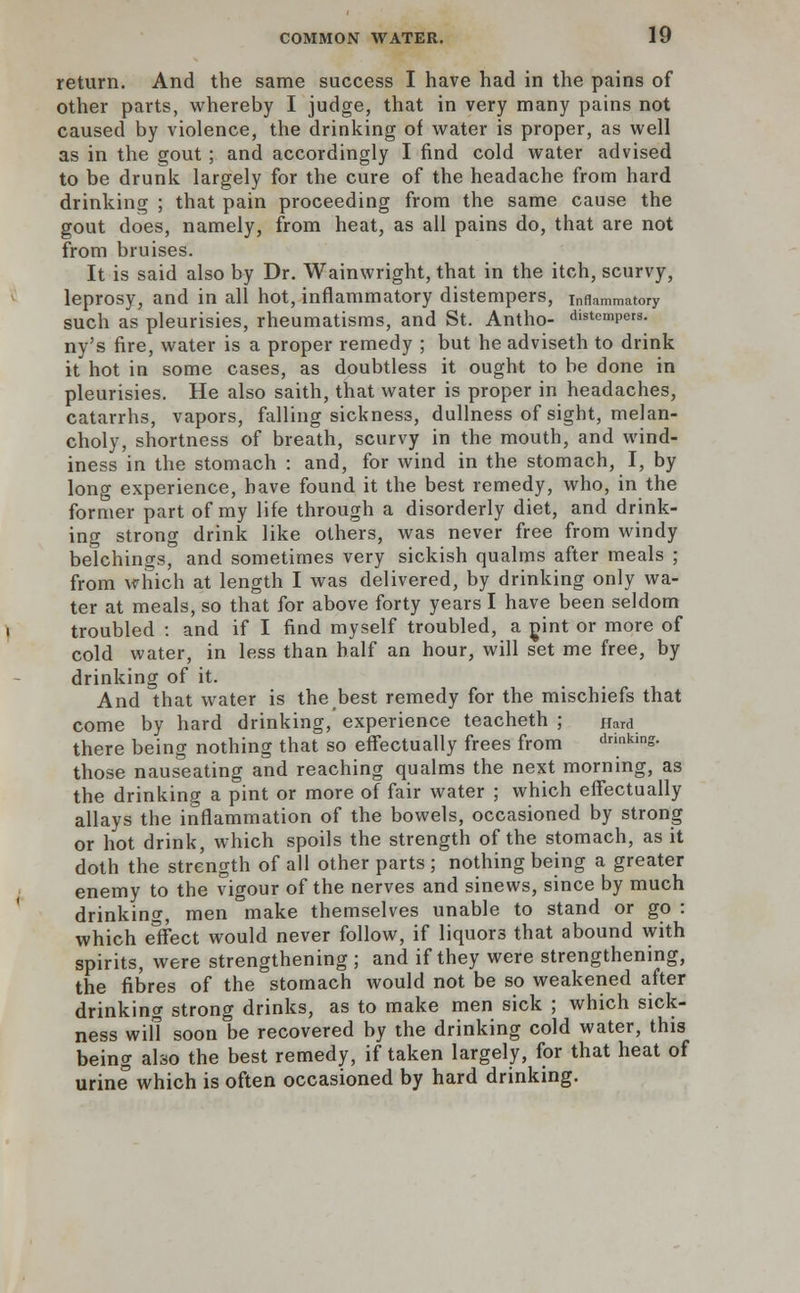 return. And the same success I have had in the pains of other parts, whereby I judge, that in very many pains not caused by violence, the drinking of water is proper, as well as in the gout; and accordingly I find cold water advised to be drunk largely for the cure of the headache from hard drinking ; that pain proceeding from the same cause the gout does, namely, from heat, as all pains do, that are not from bruises. It is said also by Dr. Wainwright, that in the itch, scurvy, leprosy, and in all hot, inflammatory distempers, inflammatory such as pleurisies, rheumatisms, and St. Antho- distempers. ny's fire, water is a proper remedy ; but he adviseth to drink it hot in some cases, as doubtless it ought to be done in pleurisies. He also saith, that water is proper in headaches, catarrhs, vapors, falling sickness, dullness of sight, melan- choly, shortness of breath, scurvy in the mouth, and wind- iness in the stomach : and, for wind in the stomach, I, by long experience, have found it the best remedy, who, in the former part of my life through a disorderly diet, and drink- ing strong drink like others, was never free from windy belchings, and sometimes very sickish qualms after meals ; from which at length I was delivered, by drinking only wa- ter at meals, so that for above forty years I have been seldom troubled : and if I find myself troubled, a pint or more of cold water, in less than half an hour, will set me free, by drinking of it. And that water is the best remedy for the mischiefs that come by hard drinking, experience teacheth ; Hard there being nothing that so effectually frees from drinking- those nauseating and reaching qualms the next morning, as the drinking a pint or more of fair water ; which effectually allays the inflammation of the bowels, occasioned by strong or hot drink, which spoils the strength of the stomach, as it doth the strength of all other parts ; nothing being a greater enemy to the vigour of the nerves and sinews, since by much drinking, men make themselves unable to stand or go : which elfect would never follow, if liquor3 that abound with spirits, were strengthening ; and if they were strengthening, the fibres of the stomach would not be so weakened after drinking strong drinks, as to make men sick ; which sick- ness will soon be recovered by the drinking cold water, this being also the best remedy, if taken largely, for that heat of urine which is often occasioned by hard drinking.