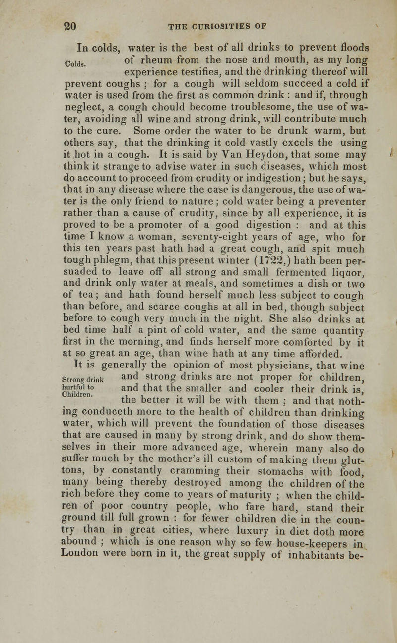 In colds, water is the best of all drinks to prevent floods Colds. °f rheum from the nose and mouth, as my long experience testifies, and the drinking thereof will prevent coughs ; for a cough will seldom succeed a cold if water is used from the first as common drink : and if, through neglect, a cough chould become troublesome, the use of wa- ter, avoiding all wine and strong drink, will contribute much to the cure. Some order the water to be drunk warm, but others say, that the drinking it cold vastly excels the using it hot in a cough. It is said by Van Heydon, that some may think it strange to advise water in such diseases, which most do account to proceed from crudity or indigestion; but he says, that in any disease where the case is dangerous, the use of wa- ter is the only friend to nature ; cold water being a preventer rather than a cause of crudity, since by all experience, it is proved to be a promoter of a good digestion : and at this time I know a woman, seventy-eight years of age, who for this ten years past hath had a great cough, and spit much tough phlegm, that this present winter (1722,) hath been per- suaded to leave off all strong and small fermented liqaor, and drink only water at meals, and sometimes a dish or two of tea; and hath found herself much less subject to cough than before, and scarce coughs at all in bed, though subject before to cough very much in the night. She also drinks at bed time half a pint of cold water, and the same quantity first in the morning, and finds herself more comforted by it at so great an age, than wine hath at any time afforded. It is generally the opinion of most physicians, that wine strong drink and strong drinks are not proper for children, Ch-id0 and that the smaller and cooler their drink is, the better it will be with them ; and that noth- ing conduceth more to the health of children than drinking water, which will prevent the foundation of those diseases that are caused in many by strong drink, and do show them- selves in their more advanced age, wherein many also do surfer much by the mother's ill custom of making them glut- tons, by constantly cramming their stomachs with food, many being thereby destroyed among the children of the rich before they come to years of maturity ; when the child- ren of poor country people, who fare hard, stand their ground till full grown : for fewer children die in the coun- try than in great cities, where luxury in diet doth more abound ; which is one reason why so few house-keepers in London were born in it, the great supply of inhabitants be-