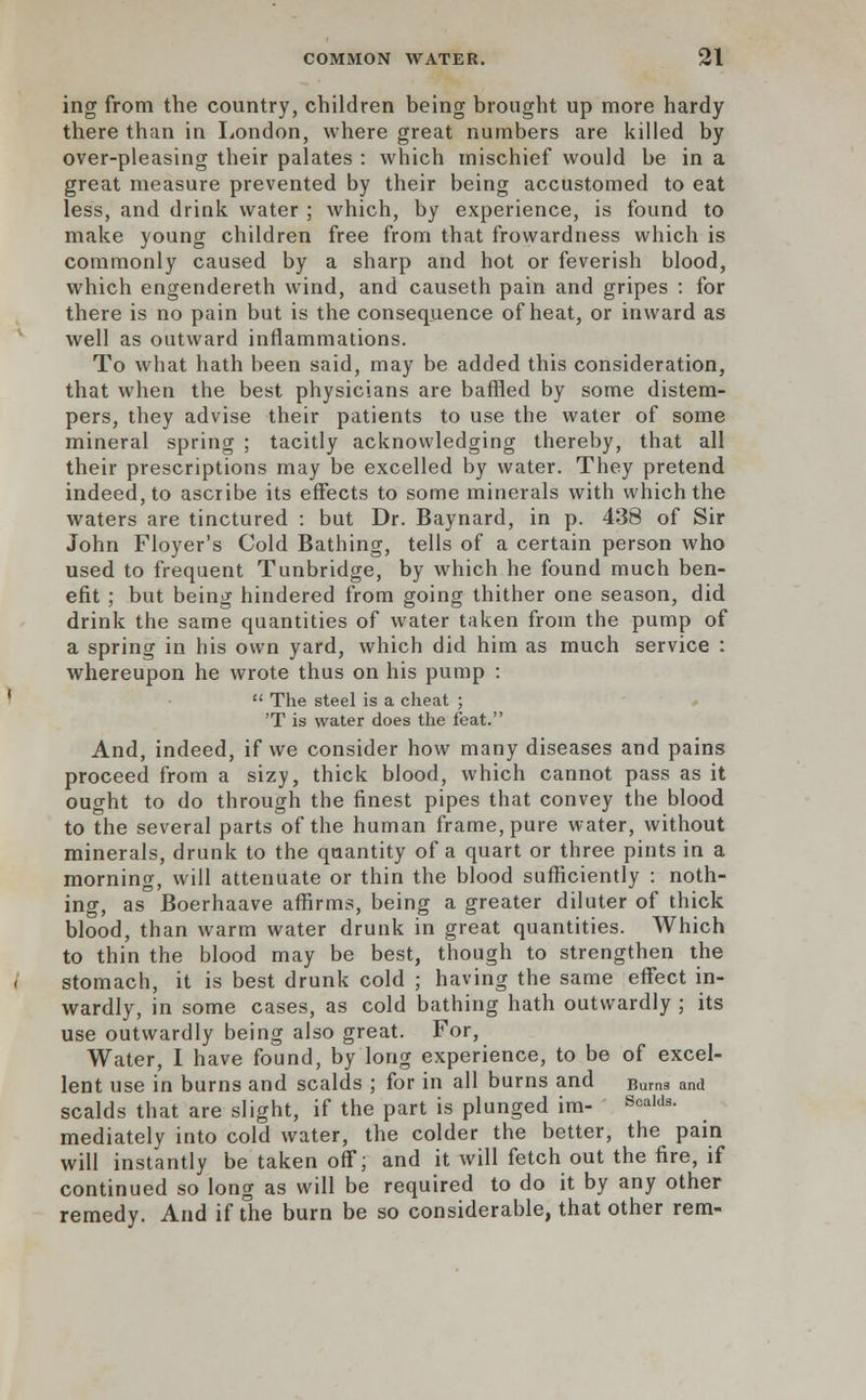 ing from the country, children being brought up more hardy there than in London, where great numbers are killed by over-pleasing their palates : which mischief would be in a great measure prevented by their being accustomed to eat less, and drink water ; which, by experience, is found to make young children free from that frowardness which is commonly caused by a sharp and hot or feverish blood, which engendereth wind, and causeth pain and gripes : for there is no pain but is the consequence of heat, or inward as well as outward inflammations. To what hath been said, may be added this consideration, that when the best physicians are baffled by some distem- pers, they advise their patients to use the water of some mineral spring ; tacitly acknowledging thereby, that all their prescriptions may be excelled by water. They pretend indeed, to ascribe its effects to some minerals with which the waters are tinctured : but Dr. Baynard, in p. 438 of Sir John Floyer's Cold Bathing, tells of a certain person who used to frequent Tunbridge, by which he found much ben- efit ; but being hindered from going thither one season, did drink the same quantities of water taken from the pump of a spring in his own yard, which did him as much service : whereupon he wrote thus on his pump :  The steel is a cheat ; 'T is water does the feat. And, indeed, if we consider how many diseases and pains proceed from a sizy, thick blood, which cannot pass as it ought to do through the finest pipes that convey the blood to the several parts of the human frame, pure water, without minerals, drunk to the quantity of a quart or three pints in a morning, will attenuate or thin the blood sufficiently : noth- ing, as Boerhaave affirms, being a greater diluter of thick blood, than warm water drunk in great quantities. Which to thin the blood may be best, though to strengthen the stomach, it is best drunk cold ; having the same effect in- wardly, in some cases, as cold bathing hath outwardly ; its use outwardly being also great. For, Water, I have found, by long experience, to be of excel- lent use in burns and scalds ; for in all burns and Bums and scalds that are slight, if the part is plunged im- Scalds- mediately into cold water, the colder the better, the pain will instantly be taken off; and it will fetch out the fire, if continued so long as will be required to do it by any other remedy. And if the burn be so considerable, that other rem-