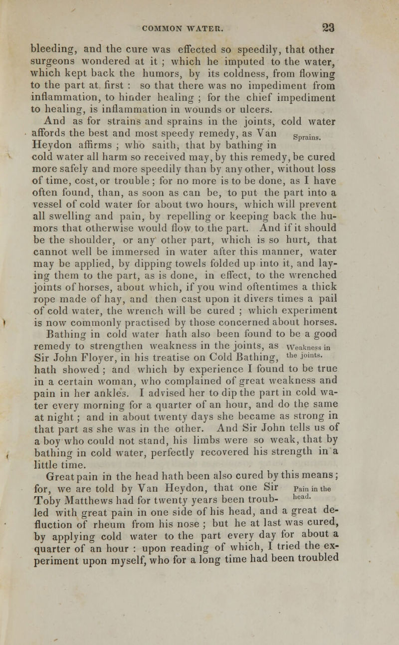 bleeding, and the cure was effected so speedily, that other surgeons wondered at it ; which he imputed to the water, which kept back the humors, by its coldness, from flowing to the part at first : so that there was no impediment from inflammation, to hinder healing ; for the chief impediment to healing, is inflammation in wounds or ulcers. And as for strains and sprains in the joints, cold water affords the best and most speedy remedy, as Van sprains Heydon affirms ; who saith, that by bathing in cold water all harm so received may, by this remedy, be cured more safely and more speedily than by any other, without loss of time, cost, or trouble : for no more is to be done, as I have often found, than, as soon as can be, to put the part into a vessel of cold water for about two hours, which will prevent all swelling and pain, by repelling or keeping back the hu- mors that otherwise would flow to the part. And if it should be the shoulder, or any other part, which is so hurt, that cannot well be immersed in water after this manner, water may be applied, by dipping towels folded up into it, and lay- ing them to the part, as is done, in effect, to the wrenched joints of horses, about which, if you wind oftentimes a thick rope made of hay, and then cast upon it divers times a pail of cold water, the wrench will be cured ; which experiment is now commonly practised by those concerned about horses. Bathing in cold water hath also been found to be a good remedy to strengthen weakness in the joints, as weakness in Sir John Floyer, in his treatise on Cold Bathing, the J°ints- hath showed ; and which by experience I found to be true in a certain woman, who complained of great weakness and pain in her ankles. I advised her to dip the part in cold wa- ter every morning for a quarter of an hour, and do the same at night ; and in about twenty days she became as strong in that part as she was in the other. And Sir John tells us of a boy who could not stand, his limbs were so weak, that by bathing in cold water, perfectly recovered his strength in a little time. Great pain in the head hath been also cured by this means ; for, we are told by Van Heydon, that one Sir painimhe Toby Matthews had for twenty years been troub- hca(L led with great pain in one side of his head, and a great de- Auction of rheum from his nose ; but he at last was cured, by applying cold water to the part every day for about a quarter of an hour : upon reading of which, I tried the ex- periment upon myself, who for a long time had been troubled