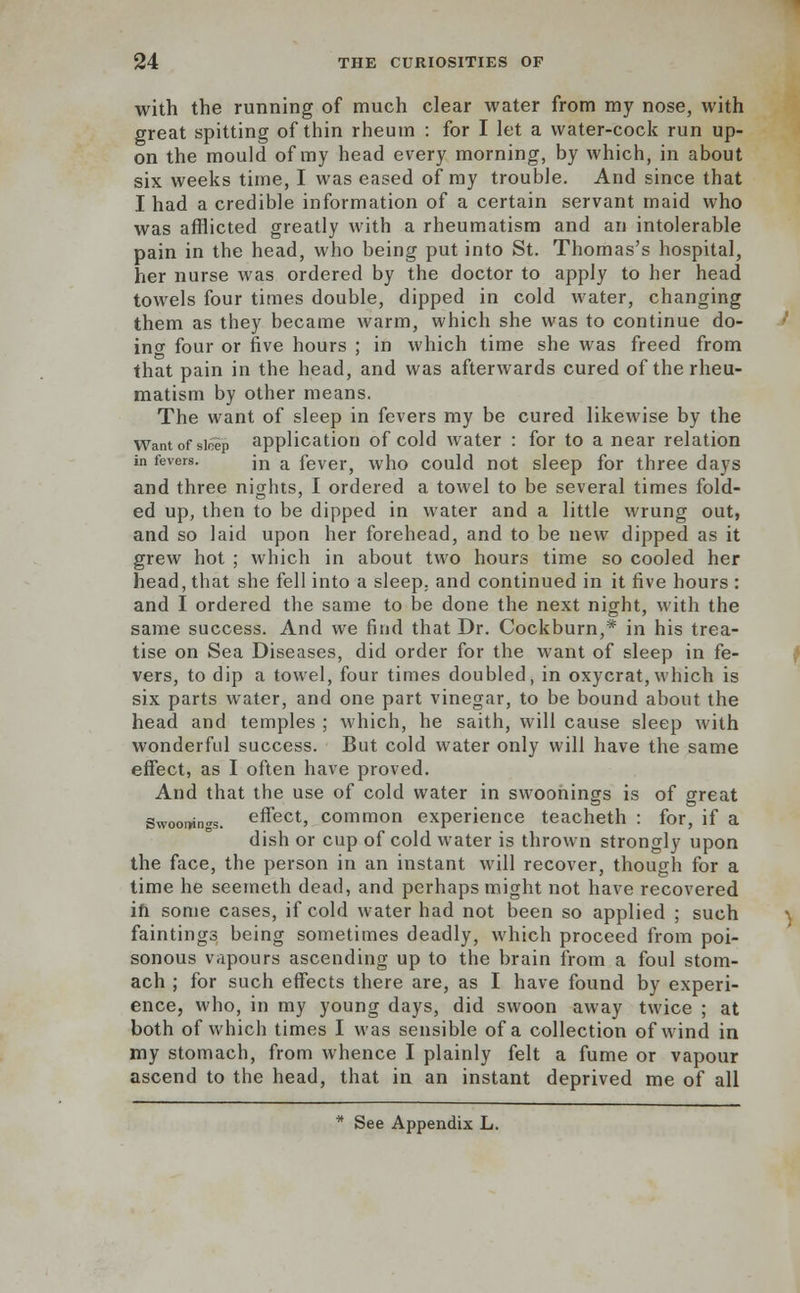 with the running of much clear water from my nose, with great spitting of thin rheum : for I let a water-cock run up- on the mould of my head every morning, by which, in about six weeks time, I was eased of ray trouble. And since that I had a credible information of a certain servant maid who was afflicted greatly with a rheumatism and an intolerable pain in the head, who being put into St. Thomas's hospital, her nurse was ordered by the doctor to apply to her head towels four times double, dipped in cold water, changing them as they became warm, which she was to continue do- incr four or five hours ; in which time she was freed from that pain in the head, and was afterwards cured of the rheu- matism by other means. The want of sleep in fevers my be cured likewise by the Want of sleep application of cold water : for to a near relation in fevers. m a fever, who could not sleep for three days and three nights, I ordered a towel to be several times fold- ed up, then to be dipped in water and a little wrung out, and so laid upon her forehead, and to be new dipped as it grew hot ; which in about two hours time so cooled her head, that she fell into a sleep, and continued in it five hours : and I ordered the same to be done the next night, with the same success. And we find that Dr. Cockburn,* in his trea- tise on Sea Diseases, did order for the want of sleep in fe- vers, to dip a towel, four times doubled, in oxycrat,which is six parts water, and one part vinegar, to be bound about the head and temples ; which, he saith, will cause sleep with wonderful success. But cold water only will have the same effect, as I often have proved. And that the use of cold water in swoonings is of great Swoonings. effect, common experience teacheth : for, if a dish or cup of cold water is thrown strongly upon the face, the person in an instant will recover, though for a time he seemeth dead, and perhaps might not have recovered ifi some cases, if cold water had not been so applied ; such faintings being sometimes deadly, which proceed from poi- sonous vapours ascending up to the brain from a foul stom- ach ; for such effects there are, as I have found by experi- ence, who, in my young days, did swoon away twice ; at both of which times I was sensible of a collection of wind in my stomach, from whence I plainly felt a fume or vapour ascend to the head, that in an instant deprived me of all