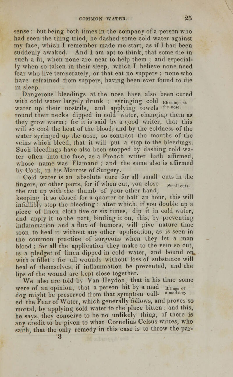 sense : but being both times in the company of a person who had seen the thing tried, he dashed some cold water against my face, which I remember made me start, as if I had been suddenly awaked. And I am apt to think, that some die in such a fit, when none are near to help them ; and especial- ly when so taken in their sleep, which I believe none need fear who live temperately, or that eat no suppers ; none who have refrained from suppers, having been ever found to die in sleep. Dangerous bleedings at the nose have also been cured with cold water largely drunk ; syringing cold Bleedings at water up their nostrils, and applying towels the nose- round their necks dipped in cold water, changing them as they grow warm; for it is said by a good writer, that this will so cool the heat of the blood, and by the coldness of the water syringed up the nose, so contract the mouths of the veins which bleed, that it will put a stop to the bleedings. Such bleedings have also been stopped by dashing cold wa- ter often into the face, as a French writer hath affirmed, whose name was Flamand ; and the same also is affirmed by Cook, in his Marrow of Surgery. Cold water is an absolute cure for all small cuts in the fingers, or other parts, for if when cut, you close SmalI cuts the cut up with the thumb of your other hand, keeping it so closed for a quarter or half an hour, this will infallibly stop the bleeding : after which, if you double up a piece of linen cloth five or six times, dip it in cold water, and apply it to the part, binding it on, this, by preventing inflammation and a flux of humors, will give nature time soon to heal it without any other application, as is seen in the common practice of surgeons when they let a man blood ; for all the application they make to the vein so cut, is a pledget of linen dipped in cold water, and bound on* with a fillet : for all wounds without loss of substance will heal of themselves, if inflammation be prevented, and the lips of the wound are kept close together. We also are told by Van Heydon, that in his time some were of an opinion, that a person bit by a mad Bitings of dog might be preserved from that symptom call- a mad d°s- ed°the Fear of Water, which generally follows, and proves so mortal, by applying cold water to the place bitten : and this, he says, they conceive to be no unlikely thing, if there is any credit to be given to what Cornelius Celsus writes, who saith, that the only remedy in this case is to throw the par- 3