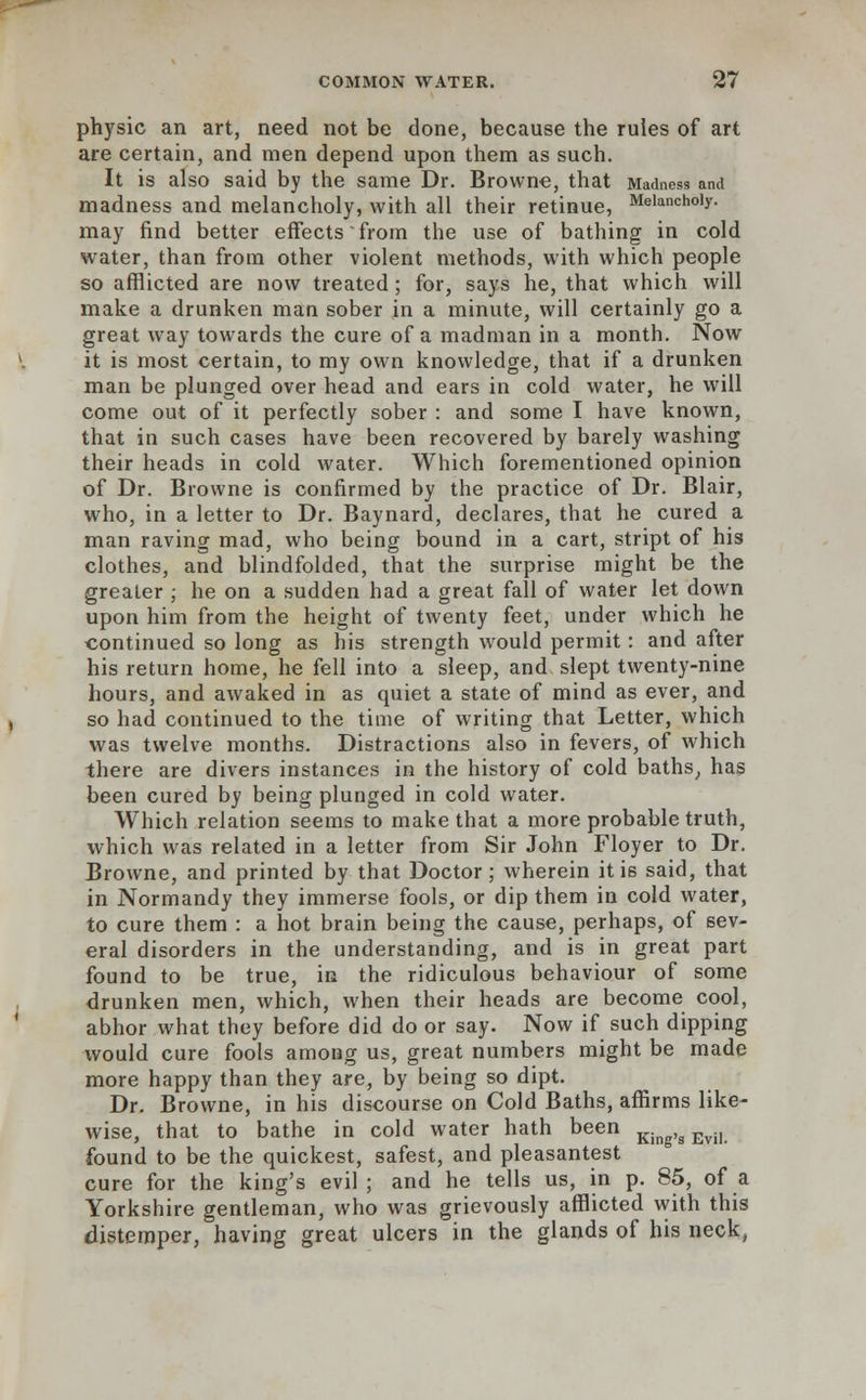 physic an art, need not be done, because the rules of art are certain, and men depend upon them as such. It is also said by the same Dr. Browne, that Madness and madness and melancholy, with all their retinue, Melanch0,y- may find better effects from the use of bathing in cold water, than from other violent methods, with which people so afflicted are now treated ; for, says he, that which will make a drunken man sober in a minute, will certainly go a great way towards the cure of a madman in a month. Now it is most certain, to my own knowledge, that if a drunken man be plunged over head and ears in cold water, he will come out of it perfectly sober : and some I have known, that in such cases have been recovered by barely washing their heads in cold water. Which forementioned opinion of Dr. Browne is confirmed by the practice of Dr. Blair, who, in a letter to Dr. Baynard, declares, that he cured a man raving mad, who being bound in a cart, stript of his clothes, and blindfolded, that the surprise might be the greater ; he on a sudden had a great fall of water let down upon him from the height of twenty feet, under which he continued so long as his strength would permit: and after his return home, he fell into a sleep, and slept twenty-nine hours, and awaked in as quiet a state of mind as ever, and so had continued to the time of writing that Letter, which was twelve months. Distractions also in fevers, of which there are divers instances in the history of cold baths, has been cured by being plunged in cold water. Which relation seems to make that a more probable truth, which was related in a letter from Sir John Floyer to Dr. Browne, and printed by that Doctor; wherein it is said, that in Normandy they immerse fools, or dip them in cold water, to cure them : a hot brain being the cause, perhaps, of sev- eral disorders in the understanding, and is in great part found to be true, in the ridiculous behaviour of some drunken men, which, when their heads are become cool, abhor what they before did do or say. Now if such dipping would cure fools among us, great numbers might be made more happy than they are, by being so dipt. Dr. Browne, in his discourse on Cold Baths, affirms like- wise, that to bathe in cold water hath been King,g Evil found to be the quickest, safest, and pleasantest cure for the king's evil; and he tells us, in p. 85, of a Yorkshire gentleman, who was grievously afflicted with this distemper, having great ulcers in the glands of his neck,